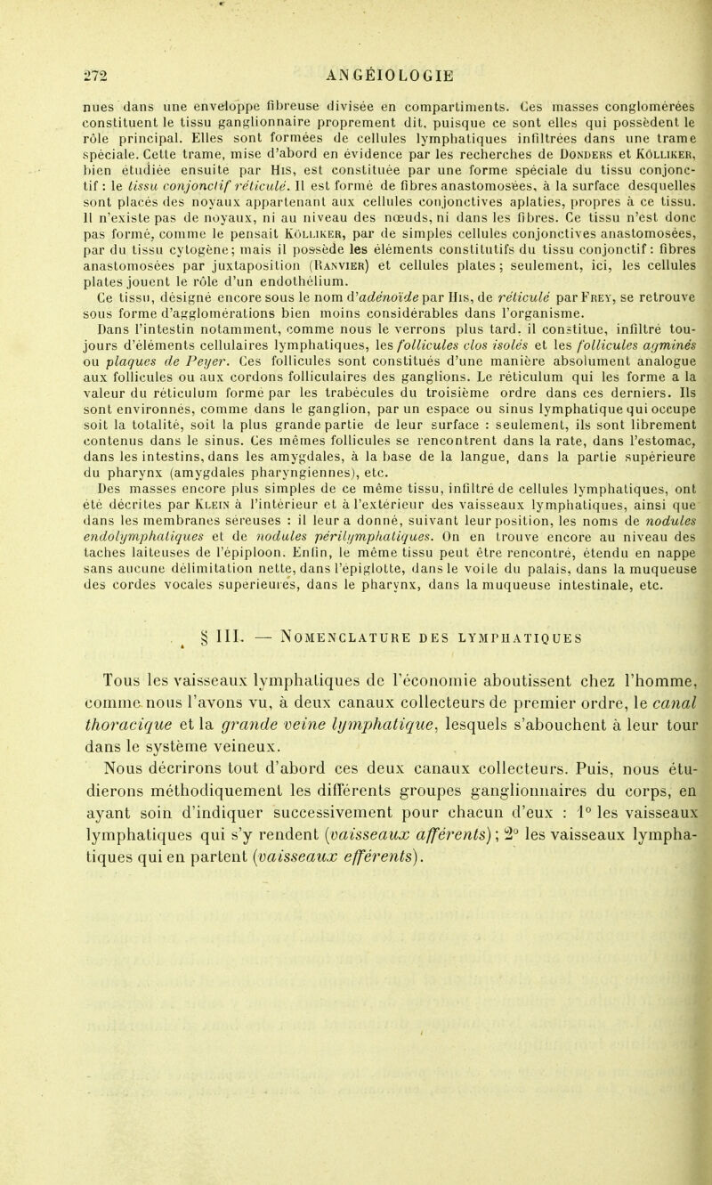 nues dans une enveloppe fibreuse divisée en compartiments. Ces masses conglomérées constituent le tissu ganglionnaire proprement dit, puisque ce sont elles qui possèdent le rôle principal. Elles sont formées de cellules lymphatiques infiltrées dans une trame spéciale. Cette trame, mise d'abord en évidence par les recherches de Donders et Kôlliker, bien étudiée ensuite par His, est constituée par une forme spéciale du tissu conjonc- tif : le tissu conjonctif réticulé. Il est formé de fibres anastomosées, à la surface desquelles sont placés des noyaux appartenant aux cellules conjonctives aplaties, propres à ce tissu. Il n'existe pas de noyaux, ni au niveau des nœuds, ni dans les fibres. Ce tissu n'est donc pas formé, comme le pensait Kôlliker, par de simples cellules conjonctives anastomosées, par du tissu cytogène; mais il possède les éléments constitutifs du tissu conjonctif: fibres anastomosées par juxtaposition (Ranvier) et cellules plates; seulement, ici, les cellules plates jouent le rôle d'un endothélium. Ce tissu, désigné encore sous le nom d'adénoïde par His, de réticulé par Frey, se retrouve sous forme d'agglomérations bien moins considérables dans l'organisme. Dans l'intestin notamment, comme nous le verrons plus tard, il constitue, infiltré tou- jours d'éléments cellulaires lymphatiques, les follicules clos isolés et les follicules agminés ou plaques de Peyer. Ces follicules sont constitués d'une manière absolument analogue aux follicules ou aux cordons folliculaires des ganglions. Le réticulum qui les forme a la valeur du réticulum formé par les trabécules du troisième ordre dans ces derniers. Ils sont environnés, comme dans le ganglion, par un espace ou sinus lymphatique qui occupe soit la totalité, soit la plus grande partie de leur surface : seulement, ils sont librement contenus dans le sinus. Ces mêmes follicules se rencontrent dans la rate, dans l'estomac, dans les intestins, dans les amygdales, à la base de la langue, dans la partie supérieure du pharynx (amygdales pharyngiennes), etc. Des masses encore plus simples de ce même tissu, infiltré de cellules lymphatiques, ont été décrites par Klein à l'intérieur et à l'extérieur des vaisseaux lymphatiques, ainsi que dans les membranes séreuses : il leur a donné, suivant leur position, les noms de nodules endolymphaliques et de nodules périlymptiatiques. On en trouve encore au niveau des taches laiteuses de l'épiploon. Enfin, le même tissu peut être rencontré, étendu en nappe sans aucune délimitation nette, dans l'épiglotte, dans le voile du palais, dans la muqueuse des cordes vocales supérieures, dans le pharynx, dans la muqueuse intestinale, etc. . 4 § III. — Nomenclature des lymphatiques Tous les vaisseaux lymphatiques de l'économie aboutissent chez l'homme, comme nous l'avons vu, à deux canaux collecteurs de premier ordre, le canal thoracique et la grande veine lymphatique, lesquels s'abouchent à leur tour dans le système veineux. Nous décrirons tout d'abord ces deux canaux collecteurs. Puis, nous étu- dierons méthodiquement les différents groupes ganglionnaires du corps, en ayant soin d'indiquer successivement pour chacun d'eux : 1° les vaisseaux lymphatiques qui s'y rendent {vaisseaux afférents) ; 2° les vaisseaux lympha- tiques qui en partent (vaisseaux efférents).
