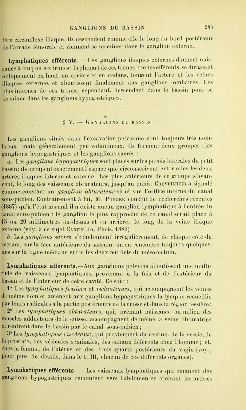 tère circonflexe iliaque, ils descendent comme elle le long du bord postérieur de l'arcade fémorale et viennent se terminer dans le ganglion externe. Lymphatiques efférents. — Les ganglions iliaques externes donnent nais- sance à cinq ou six troncs : la plupart de ces troncs, troncs efférents, se dirigeant obliquement en haut, en arrière et en dedans, longent l'artère et les veines iliaques externes et aboutissent finalement aux ganglions lombaires. Les plus internes de ces troncs, cependant, descendent dans le bassin pour se terminer dans les ganglions hypogastriques. § V. — Ganglions du bassin Les ganglions situés dans l'excavation pelvienne sont toujours très nom- breux, mais généralement peu volumineux. Ils forment deux groupes : les ganglions hypogastriques et les ganglions sacrés : a. Les ganglions hypogastriques sont placés sur les parois latérales du petit bassin; ils occupent exactement l'espace que circonscrivent entre elles les deux artères iliaques interne et externe. Les plus antérieurs de ce groupe s'avan- cent, le long des vaisseaux obturateurs, jusqu'au pubis. Gruveilhier a signalé comme constant un ganglion obturateur situé sur l'orifice interne du canal sous-pubien. Contrairement à lui, M. Poirier conclut de recherches récentes (1887) qu'à l'état normal il n'existe aucun ganglion lymphatique à l'entrée du canal sous-pubien : le ganglion le plus rapproché de ce canal serait placé à 15 ou 20 millimètres au-dessus et en arrière, le long de la veine iliaque externe (voy. à ce sujet Gantin, th. Paris, 1889). b. Les ganglions sacrés s'échelonnent irrégulièrement, de chaque côté du rectum, sur la face antérieure du sacrum; on en rencontre toujours quelques- uns sur la ligne médiane entre les deux feuillets du mésorectum. Lymphatiques afférents.—Aux ganglions pelviens aboutissent une multi- tude de vaisseaux lymphatiques, provenant à la fois et de l'extérieur du bassin et de l'intérieur de cette cavité. Ge sont : 1° Les lymphatiques fessiers et ischiatiques, qui accompagnent les veines de même nom et amènent aux ganglions hypogastriques la lymphe recueillie par leurs radicules à la partie postérieure de la cuisse et dans la région fessière ; 2° Les lymphatiques obturateurs, qui, prenant naissance au milieu des muscles adducteurs de la cuisse, accompagnent de même la veine obturatrice et rentrent dans le bassin par le canal sous-pubien; 3° Les lymphatiques viscéraux, qui proviennent du rectum, de la vessie, de la prostate, des vésicules séminales, des canaux déférents chez l'homme; et, chez la femme, de l'utérus et des trois quarts postérieurs du vagin (voy., pour plus de détails, dans le t. III, chacun de ces différents organes). Lymphatiques efférents. — Les vaisseaux lymphatiques qui émanent des ganglions hypogastriques remontent vers l'abdomen en croisant les artères