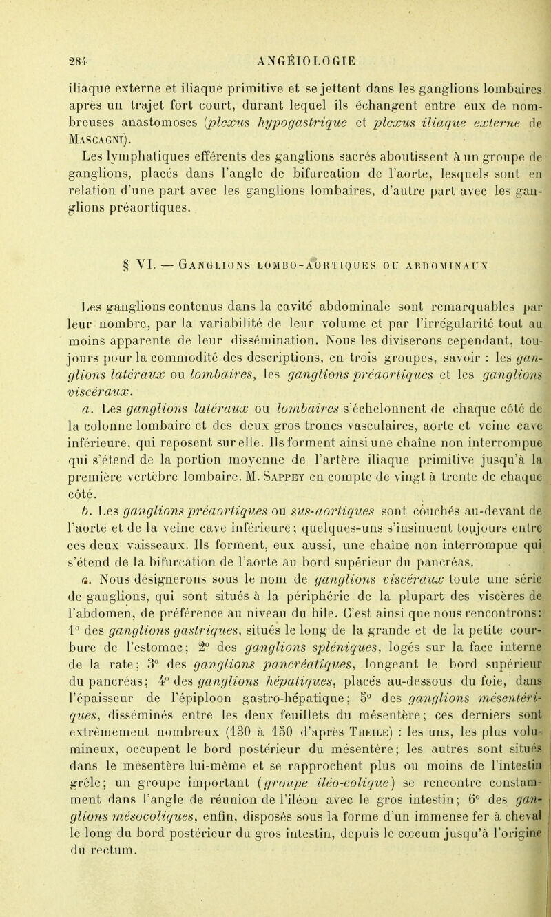 iliaque externe et iliaque primitive et se jettent dans les ganglions lombaires après un trajet fort court, durant lequel ils échangent entre eux de nom- breuses anastomoses [plexus hypogastrique et plexus iliaque externe de Masgagni). Les lymphatiques efférents des ganglions sacrés aboutissent à un groupe de ganglions, placés dans l'angle de bifurcation de l'aorte, lesquels sont en relation d'une part avec les ganglions lombaires, d'aulre part avec les gan- glions préaortiques. § VI. — Ganglions lombo-a1)rïiques ou abdominaux Les ganglions contenus dans la cavité abdominale sont remarquables par leur nombre, par la variabilité de leur volume et par l'irrégularité tout au moins apparente de leur dissémination. Nous les diviserons cependant, tou- jours pour la commodité des descriptions, en trois groupes, savoir : les gan- glions latéraux ou lombaires, les ganglions préaortiques et les ganglions viscéraux. a. Les ganglions latéraux ou lombaires s'échelonnent de chaque côté de la colonne lombaire et des deux gros troncs vasculaires, aorte et veine cave inférieure, qui reposent sur elle. Ils forment ainsi une chaîne non interrompue qui s'étend de la portion moyenne de l'artère iliaque primitive jusqu'à la première vertèbre lombaire. M. Sappey en compte de vingt à trente de chaque côté. b. Les ganglions préaortiques ou sus-aortiques sont couchés au-devant de l'aorte et de la veine cave inférieure; quelques-uns s'insinuent toujours entre ces deux vaisseaux. Ils forment, eux aussi, une chaîne non interrompue qui s'étend de la bifurcation de l'aorte au bord supérieur du pancréas. a. Nous désignerons sous le nom de ganglions viscéraux toute une série de ganglions, qui sont situés à la périphérie de la plupart des viscères de l'abdomen, de préférence au niveau du hile. C'est ainsi que nous rencontrons: 1° des ganglions gastriques, situés le long de la grande et de la petite cour- bure de l'estomac; 2° des ganglions spléniques, logés sur la face interne de la rate; 3° des ganglions pancréatiques, longeant le bord supérieur du pancréas; 4° des ganglions hépatiques, placés au-dessous du foie, dans l'épaisseur de l'épiploon gastro-hépatique; 5° des ganglions mésentéri- ques, disséminés entre les deux feuillets du mésentère ; ces derniers sont extrêmement nombreux (130 à 150 d'après Theile) : les uns, les plus volu-. milieux, occupent le bord postérieur du mésentère; les autres sont situés dans le mésentère lui-même et se rapprochent plus ou moins de l'intestin grêle; un groupe important (groupe iléo-colique) se rencontre constam- ment dans l'angle de réunion de l'iléon avec le gros intestin; 6° des gan- glions mésocoliques, enfin, disposés sous la forme d'un immense fer à cheval le long du bord postérieur du gros intestin, depuis le cœcum jusqu'à l'origine du rectum.