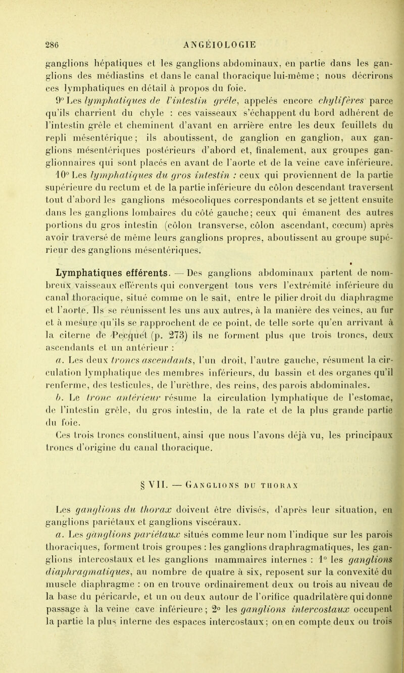 ganglions hépatiques et les ganglions abdominaux, en partie dans les gan- glions des médiastins et dans le canal thoracique lui-même ; nous décrirons ces lymphatiques en détail à propos du foie. 9° Les lymphatiques de l'intestin grêle, appelés encore chylifères parce qu'ils charrient du chyle : ces vaisseaux s'échappent du bord adhérent de l'intestin grêle et cheminent d'avant en arrière entre les deux feuillets du repli mésentérique ; ils aboutissent, de ganglion en ganglion, aux gan- glions mésentériques postérieurs d'abord et, finalement, aux groupes gan- glionnaires qui sont placés en avant de l'aorte et de la veine cave inférieure. 10° Les lymphatiques du gros intestin : ceux qui proviennent de la partie supérieure du rectum et de la partie inférieure du côlon descendant traversent tout d'abord les ganglions mésocoliques correspondants et se jettent ensuite dans les ganglions lombaires du côté gauche; ceux qui émanent des autres portions du gros intestin (côlon transverse, côlon ascendant, cœcum) après avoir traversé de même leurs ganglions propres, aboutissent au groupe supé- rieur des ganglions mésentériques. Lymphatiques efférents.—Des ganglions abdominaux partent de nom- breux vaisseaux efférents qui convergent tous vers l'extrémité inférieure du canal .thoracique, situé comme on le sait, entre le pilier droit du diaphragme et l'aorte. Ils se réunissent les uns aux autres, à la manière des veines, au fur et à mesure qu'ils se rapprochent de ce point, de telle sorte qu'en arrivant à la citerne de -Pecquet (p. 273) ils ne forment plus que trois troncs, deux ascendants et un antérieur : a. Les deux troncs ascendants, l'un droit, l'autre gauche, résument la cir- culation lymphatique des membres inférieurs, du bassin et des organes qu'il renferme, des testicules, de l'urèthre, des reins, des parois abdominales. b. Le tronc antérieur résume la circulation lymphatique de l'estomac, de l'intestin grêle, du gros intestin, de la rate et de la plus grande partie du foie. Ces trois troncs constituent, ainsi que nous l'avons déjà vu, les principaux troncs d'origine du canal thoracique. § VII. — Ganglions du tuorax Les ganglions du thorax doivent être divisés, d'après leur situation, en ganglions pariétaux et ganglions viscéraux. a. Les ganglions pariétaux situés comme leur nom l'indique sur les parois thoraciques, forment trois groupes : les ganglions draphragmatiques, les gan- glions intercostaux et les ganglions mammaires internes : 1° les ganglions diaphragmatiques, au nombre de quatre à six, reposent sur la convexité du muscle diaphragme : on en trouve ordinairement deux ou trois au niveau de la base du péricarde, et un ou deux autour de l'orifice quadrilatère qui donne passage à la veine cave inférieure ; 2° les ganglions intercostaux occupent la partie la plus interne des espaces intercostaux; on en compte deux ou trois