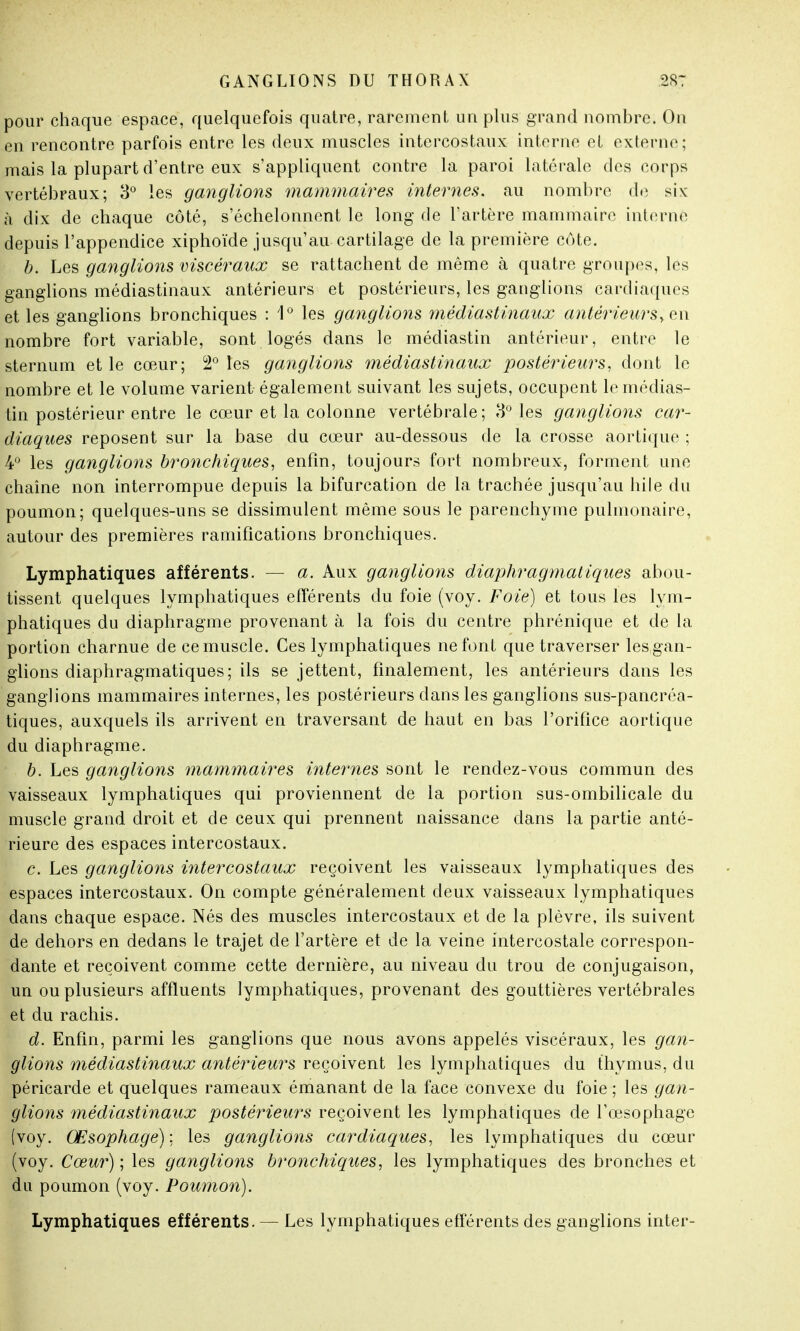 pour chaque espace, quelquefois quatre, rarement un plus grand nombre. On en rencontre parfois entre les deux muscles intercostaux interne et externe; mais la plupart d'entre eux s'appliquent contre la paroi latérale des corps vertébraux; 3° les ganglions mammaires internes, au nombre de six à dix de chaque côté, s'échelonnent le long de l'artère mammaire interne depuis l'appendice xiphoïde jusqu'au cartilage de la première côte. b. Les ganglions viscéraux se rattachent de même à quatre groupes, les ganglions médiastinaux antérieurs et postérieurs, les ganglions cardiaques et les ganglions bronchiques : 1° les ganglions médiastinaux antérieursy en nombre fort variable, sont logés dans le médiastin antérieur, entre le sternum et le cœur; 2° les ganglions médiastinaux postérieurs, dont le nombre et le volume varient également suivant les sujets, occupent le médias- tin postérieur entre le cœur et la colonne vertébrale; 3° les ganglions car- diaques reposent sur la base du cœur au-dessous de la crosse aortique ; 4° les ganglions bronchiques, enfin, toujours fort nombreux, forment une chaîne non interrompue depuis la bifurcation de la trachée jusqu'au bile du poumon; quelques-uns se dissimulent même sous le parenchyme pulmonaire, autour des premières ramifications bronchiques. Lymphatiques afférents. — a. Aux ganglions diaphragmatiques abou- tissent quelques lymphatiques efférents du foie (voy. Foie) et tous les lym- phatiques du diaphragme provenant à la fois du centre phrénique et de la portion charnue de ce muscle. Ces lymphatiques ne font que traverser les gan- glions diaphragmatiques; ils se jettent, finalement, les antérieurs dans les ganglions mammaires internes, les postérieurs dans les ganglions sus-pancréa- tiques, auxquels ils arrivent en traversant de haut en bas l'orifice aortique du diaphragme. b. Les ganglions mammaires internes sont le rendez-vous commun des vaisseaux lymphatiques qui proviennent de la portion sus-ombilicale du muscle grand droit et de ceux qui prennent naissance dans la partie anté- rieure des espaces intercostaux. c. Les ganglions intercostaux reçoivent les vaisseaux lymphatiques des espaces intercostaux. On compte généralement deux vaisseaux lymphatiques dans chaque espace. Nés des muscles intercostaux et de la plèvre, ils suivent de dehors en dedans le trajet de l'artère et de la veine intercostale correspon- dante et reçoivent comme cette dernière, au niveau du trou de conjugaison, un ou plusieurs affluents lymphatiques, provenant des gouttières vertébrales et du rachis. d. Enfin, parmi les ganglions que nous avons appelés viscéraux, les gan- glions médiastinaux antérieurs reçoivent les lymphatiques du thymus, du péricarde et quelques rameaux émanant de la face convexe du foie ; les gan- glions médiastinaux postérieurs reçoivent les lymphatiques de l'œsophage (voy. Œsophage) ; les ganglions cardiaques, les lymphatiques du cœur (voy. Cœur) ; les ganglions bronchiques, les lymphatiques des bronches et du poumon (voy. Poumon). Lymphatiques efférents. — Les lymphatiques efférents des ganglions inter-