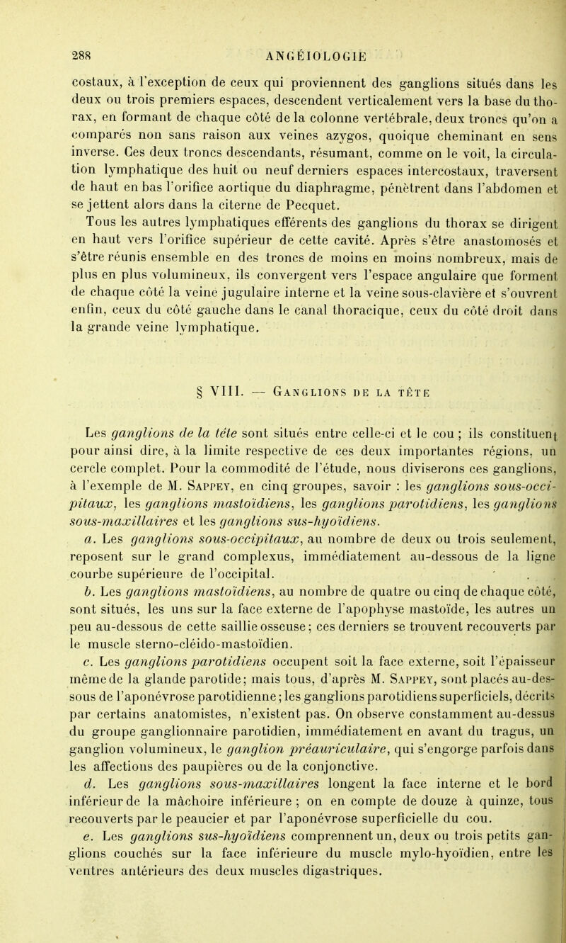 costaux, à l'exception de ceux qui proviennent des ganglions situés dans les deux ou trois premiers espaces, descendent verticalement vers la base du tho- rax, en formant de chaque côté delà colonne vertébrale,deux troncs qu'on a comparés non sans raison aux veines azygos, quoique cheminant en sens inverse. Ces deux troncs descendants, résumant, comme on le voit, la circula- tion lymphatique des huit ou neuf derniers espaces intercostaux, traversent de haut en bas l'orifice aortique du diaphragme, pénètrent dans l'abdomen et se jettent alors dans la citerne de Pecquet. Tous les autres lymphatiques efférents des ganglions du thorax se dirigent en haut vers l'orifice supérieur de cette cavité. Après s'être anastomosés et s'être réunis ensemble en des troncs de moins en moins nombreux, mais de plus en plus volumineux, ils convergent vers l'espace angulaire que forment de chaque côté la veine jugulaire interne et la veine sous-clavière et s'ouvrent enfin, ceux du côté gauche dans le canal thoracique, ceux du côté droit dans la grande veine lymphatique. § VIII. — Ganglions de la tête Les ganglions de la tête sont situés entre celle-ci et le cou ; ils constituent pour ainsi dire, à la limite respective de ces deux importantes régions, un cercle complet. Pour la commodité de l'étude, nous diviserons ces ganglions, à l'exemple de M. Sappey, en cinq groupes, savoir : les ganglions sous-occi- pitaux, les ganglions mastoïdiens, les ganglions par'otidiens, les ganglions sous-maxillaires et les ganglions sus-hyoïdiens. a. Les ganglions sous-occipitaux, au nombre de deux ou trois seulement, reposent sur le grand complexus, immédiatement au-dessous de la ligne courbe supérieure de l'occipital. b. Les ganglions mastoïdiens, au nombre de quatre ou cinq de chaque côté, sont situés, les uns sur la face externe de l'apophyse mastoïde, les autres un peu au-dessous de cette saillie osseuse ; ces derniers se trouvent recouverts par le muscle sterno-cléido-mastoïdien. c. Les ganglions parotidiens occupent soit la face externe, soit l'épaisseur même de la glande parotide; mais tous, d'après M. Sappey, sont placés au-des- sous de l'aponévrose parotidienne ; les ganglions parotidiens superficiels, décrits par certains anatomistes, n'existent pas. On observe constamment au-dessus du groupe ganglionnaire parotidien, immédiatement en avant du tragus, un ganglion volumineux, le ganglion prêauriculaire, qui s'engorge parfois dans les affectious des paupières ou de la conjonctive. d. Les ganglions sous-maxillaires longent la face interne et le bord inférieur de la mâchoire inférieure; on en compte de douze à quinze, tous recouverts par le peaucier et par l'aponévrose superficielle du cou. e. Les ganglions sus-hyoïdiens comprennent un, deux ou trois petits gan- glions couchés sur la face inférieure du muscle mylo-hyoïdien, entre les ventres antérieurs des deux muscles digastriques.