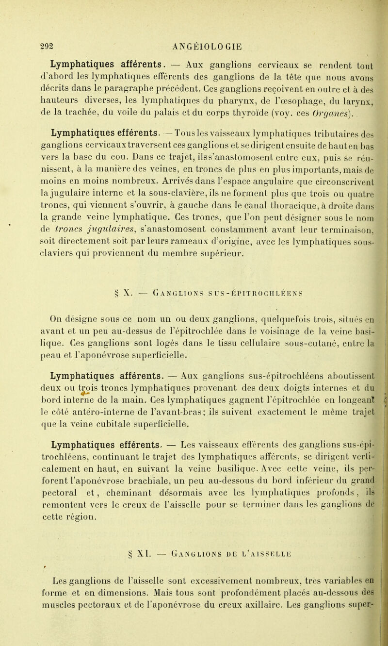Lymphatiques afférents. — Aux ganglions cervicaux se rendent tout d'abord les lymphatiques efférents des ganglions de la tête que nous avons décrits dans le paragraphe précédent. Ces ganglions reçoivent en outre et à des hauteurs diverses, les lymphatiques du pharynx, de l'œsophage, du larynx, de la trachée, du voile du palais et du corps thyroïde (voy. ces Organes). Lymphatiques efférents. — ïousles vaisseaux lymphatiques tributaires des ganglions cervicaux traversent ces ganglions et se dirigent ensuite de haut en bas vers la base du cou. Dans ce trajet, ilss'anastomosent entre eux, puis se réu- nissent, à la manière des veines, en troncs de plus en plus importants, mais de moins en moins nombreux. Arrivés dans l'espace angulaire que circonscrivent la jugulaire interne et la sous-clavière, ils ne forment plus que trois ou quatre troncs, qui viennent s'ouvrir, à gauche dans le canal thoracique, à droite dans la grande veine lymphatique. Ces troncs, que l'on peut désigner sous le nom de troncs jugulaires, s'anastomosent constamment avant leur terminaison, soit directement soit par leurs rameaux d'origine, avec les lymphatiques sous- claviers qui proviennent du membre supérieur. $ X. — Ganglions s us -épitroculéens On désigne sous ce nom un ou deux ganglions, quelquefois trois, situés en avant et un peu au-dessus de l'épitrochlée dans le voisinage de la veine basi- lique. Ces ganglions sont logés dans le tissu cellulaire sous-cutané, entre la peau et l'aponévrose superficielle. Lymphatiques afférents. — Aux ganglions sus-épitrochléens aboutissent deux ou trois troncs lymphatiques provenant des deux doigts internes et du bord interne de la main. Ces lymphatiques gagnent l'épitrochlée en longeant le côté antéro-interne de l'avant-bras; ils suivent exactement le même trajet que la veine cubitale superficielle. Lymphatiques efférents, — Les vaisseaux efférents des ganglions sus-épi- trochléens, continuant le trajet des lymphatiques afférents, se dirigent verti- calement en haut, en suivant la veine basilique. Avec cette veine, ils per- forent l'aponévrose brachiale, un peu au-dessous du bord inférieur du grand pectoral et, cheminant désormais avec les lymphatiques profonds, ils remontent vers le creux de l'aisselle pour se terminer dans les ganglions de cette région. § XI. — Ganglions de l'aisselle Les ganglions de l'aisselle sont excessivement nombreux, très variables en forme et en dimensions. Mais tous sont profondément placés au-dessous des muscles pectoraux et de l'aponévrose du creux axillaire. Les ganglions super-