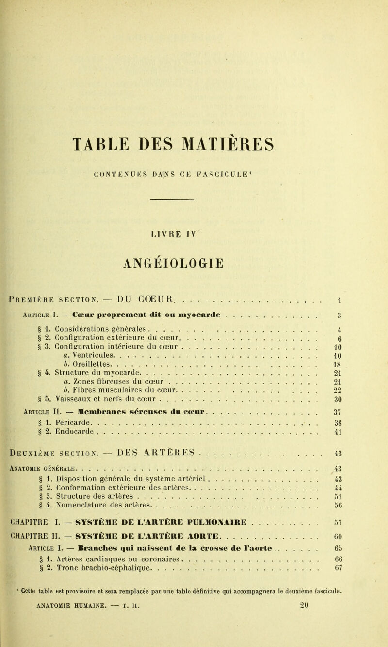 TABLE DES MATIÈRES CONTENUES DAJNS CE FASCICULE1 LIVRE IV ANGÉIOLOGIE Première section. — DU COEUR. ... 1 Article I. — Cœur proprement dit ou myocarde 3 § 1. Considérations générales 4 § 2. Configuration extérieure du cœur 6 § 3. Configuration intérieure du cœur 10 a. Ventricules 10 b. Oreillettes 18 § 4. Structure du myocarde 21 a. Zones fibreuses du cœur 21 b. Fibres musculaires du cœur 22 § 5. Vaisseaux et nerfs du. cœur 30 Article IL — Membranes séreuses du cœur 37 § 1. Péricarde 38 § 2. Endocarde 41 Deuxième section. — DES ARTÈRES 43 Anatomie générale 43 § 1. Disposition générale du système artériel 43 § 2. Conformation extérieure des artères 44 § 3. Structure des artères . . . 51 § 4. Nomenclature des artères 56 CHAPITRE I. — SYSTÈME DE L'ARTÈRE PULMONAIRE 57 CHAPITRE IL — SYSTÈME DE L'ARTÈRE AORTE 60 Article I. — Rranches qui naissent de la crosse de l'aorte 65 § 1. Artères cardiaques ou coronaires 66 § 2. Tronc brachio-céphalique 67 1 Cette table est provisoire et sera remplacée par une table définitive qui accompagnera le deuxième fascicule.