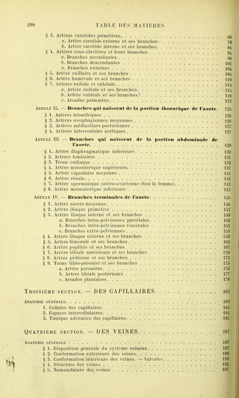 § 3. Artères carotides primitives 68 a. Artère carotide externe et ses branches 70 b. Artère carotide interne et ses branches 86 § 4. Artères sous-clavières et leurs branches . - 94 a. Branches ascendantes 96 b. Branches descendantes 101 c. Branches externes 104 § 5. Artère axillaire et ses branches 105 § 6. Artère humérale et ses branches 110 § 7. Artères radiale et cubitale 114 a. Artère radiale et ses branches 115 b. Artère cubitale et ses branches.1 118 c. Arcades palmaires 122 Article IL — Branches qui naissent de la portion tlioraciqne «le l'aorte. 125 § 1. Artères bronchiques 126 § 2. Artères œsophagiennes moyennes 126 § 3. Artères médiastines postérieures 127 § 4. Artères intercostales aortiques 127 Article III. — Branches qui naissent de la portion abdominale de l'aorte 129 § 1. Artère diaphragmatique inférieure 130 § 2. Artères lombaires 131 § 3. Tronc cœliaque 132 § 4. Artère mésentérique supérieure. 137 § 5. Artère capsulaire moyenne 141 § 6. Artère rénale 141 § 7. Artère spermatique (utéro-ovarienne chez la femme) 142 § 8. Artère mésentérique inférieure 143 Article IV. — Branches terminales de l'aorte 145 § 1. Artère sacrée moyenne 146 § 2. Artère iliaque primitive 147 § 3. Artère iliaque interne et ses branches 149 a. Branches intra-pelviennes pariétales 150 b. Branches intra-pelviennes viscérales 152 c. Branches extra-pelviennes 153 § 4. Artère iliaque externe et ses branches 159 § 5. Artère fémorale et ses branches. 162 § 6. Artère poplitée et ses branches 167 § 7. Artère tibiale antérieure et ses branches 170 § 8. Artère pédieuse et ses branches 173 § 9. Tronc tibio-péronier et ses branches 175 a. Artère péronière 176 b. Artère tibiale postérieure 177 c. Arcades plantaires 178 Troisième section. — DES CAPILLAIRES 183 Anatomie générale. 183 1. Cellules des capillaires 184 2. Espaces intercellulaires 184 3. Tunique adventice des .capillaires 185 Quatrième section. — DES VEINES. . . . 187 Anatomie générale 187 § 1. Disposition générale du système veineux 187 § 2. Conformation extérieure des véines 188 § 3. Conformation intérieure des veines. — Valvules 193 § 4. Structure des veines 195 § 5. Nomenclature des veines 197