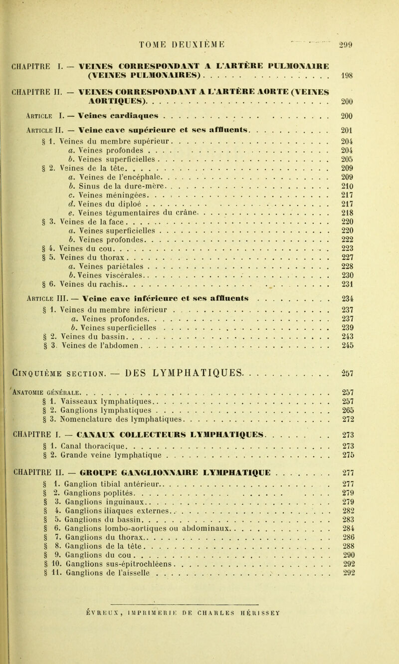 CHAPITRE I. — VEINES CORRESPONDANT A L'ARTÈRE PULMONAIRE (VEINES PULMONAIRES) 198 CHAPITRE II. — VEINES CORRESPONDANT A L'ARTÈRE AORTE (VEINES AOR TIQUES) 200 Article I. — Veines cardiaques 200 Article II. — Veine cave supérieure et ses affluents 201 § 1. Veines du membre supérieur 204 a. Veines profondes 204 b. Veines superficielles 205 § 2. Veines de la tête 209 a. Veines de l'encéphale 209 b. Sinus delà dure-mère 210 c. Veines méningées. 217 d. Veines du diploé 217 e. Veines tégumentaires du crâne 218 § 3. Veines de la face '■ 220 a. Veines superficielles 220 b. Veines profondes 222 § 4. Veines du cou . 223 § 5. Veines du thorax 227 a. Veines pariétales 228 b. Veines viscérales .' 230 § 6. Veines du rachis . 231 Article III. — Veine cave inférieure et ses affluents 234 § 1. Veines du membre inférieur 237 a. Veines profondes 237 6. Veines superficielles 239 § 2. Veines du bassin 243 § 3. Veines de l'abdomen 245 Cinquième section. — DES LYMPHATIQUES 257 Anatomie générale 257 § 1. Vaisseaux lymphatiques 257 § 2. Ganglions lymphatiques 265 § 3. Nomenclature des lymphatiques 272 CHAPITRE I. — CANAUX COLLECTEURS LYMPHATIQUES 273 § 1. Canal thoracique 273 § 2. Grande veine lymphatique 275 CHAPITRE II. — GROUPE GANGLIONNAIRE LYMPHATIQUE 277 § 1. Ganglion tibial antérieur 277 § 2. Ganglions poplités .... 279 § 3. Ganglions inguinaux 279 § 4. Ganglions iliaques externes..- 282 § 5. Ganglions du bassin 283 § 6. Ganglions lombo-aortiques ou abdominaux 284 § 7. Ganglions du thorax 286 § 8. Ganglions de la tête 288 § 9. Ganglions du cou 290 § 10. Ganglions sus-épitrochléens 292 § 11. Ganglions de l'aisselle .x 292 ÉVREUX, IMPRIMERIE DE CHARLES HÉRISSEY