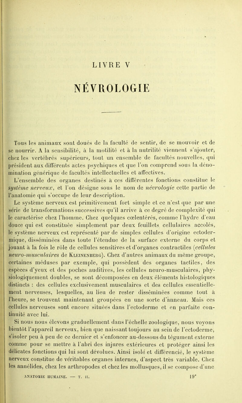 LIVRE V NÉVR0L0G1E Tous les animaux sont doués de la faculté de sentir, de se mouvoir et de se nourrir. A la sensibilité, à la motilité et à la nutrilité viennent s'ajouter, chez les vertébrés supérieurs, tout un ensemble de facultés nouvelles, qui président aux différents actes psychiques et que l'on comprend sous la déno- mination générique de facultés intellectuelles et affectives. L'ensemble des organes destinés à ces différentes fonctions constitue le système nerveux, et l'on désigne sous le nom de nécrologie cette partie de l'anatomie qui s'occupe de leur description. Le système nerveux est primitivement fort simple et ce n'est que par une série de transformations successives qu'il arrive à ce degré de complexité qui le caractérise chez l'homme. Chez quelques cœlentérés, comme l'hydre d'eau douce qui est constituée simplement par deux feuillets cellulaires accolés, : le système nerveux est représenté par de simples cellules d'origine ectoder- mique, disséminées dans toute l'étendue de la surface externe du corps et jouant à la fois le rôle de cellules sensitives et d'organes contractiles [cellules neuro-musculaires de Kleinenberg). Chez d'autres animaux du même groupe, certaines méduses par exemple, qui possèdent des organes tactiles, des espèces d'yeux et des poches auditives, les cellules neuro-musculaires, phy- siologiquement doubles, se sont décomposées en deux éléments histologïques distincts : des cellules exclusivement musculaires et des cellules essentielle- ment nerveuses, lesquelles, au lieu de rester disséminées comme tout à l'heure, se trouvent maintenant groupées en une sorte d'anneau. Mais ces cellules nerveuses sont encore situées dans l'ectoderme et en parfaite con- tinuité avec lui. Si nous nous élevons graduellement dans l'échelle zoologique, nous voyons bientôt l'appareil nerveux, bien que naissant toujours au sein de l'ectoderme, s'isoler peu à peu de ce dernier et s'enfoncer au-dessous du tégument externe comme pour se mettre à l'abri des injures extérieures et protéger ainsi les délicates fonctions qui lui sont dévolues. Ainsi isole' et différencié, le système nerveux constitue de véritables organes internes, d'aspect très variable. Chez les annélides, chez les arthropodes et chez les mollusques, il se compose d'une