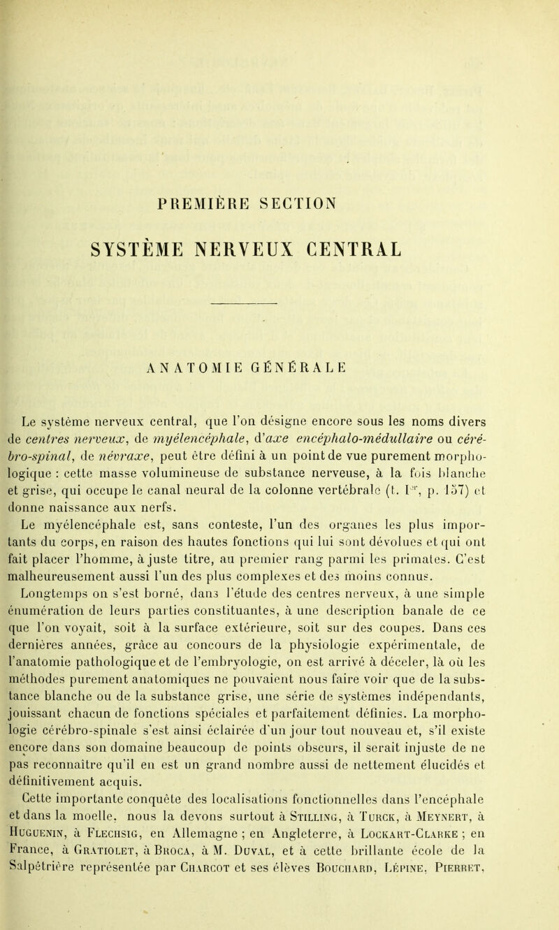 PREMIÈRE SECTION SYSTÈME NERVEUX CENTRAL ANATOMIE GÉNÉRALE Le système nerveux central, que l'on désigne encore sous les noms divers de centres nerveux, de 7nyélencéphale, d'axe encéphalo-médullaire ou céré- bro-spinal, de névraxe, peut être défini à un point de vue purement morpho- logique : cette masse volumineuse de substance nerveuse, à la fois blanche et grise, qui occupe le canal neural de la colonne vertébrale (t. P, p. 157) et donne naissance aux nerfs. Le myélencéphale est, sans conteste, l'un des organes les plus impor- tants du corps, en raison des hautes fonctions qui lui sont dévolues et qui ont fait placer l'homme, ajuste titre, au premier rang parmi les primates. C'est malheureusement aussi l'un des plus complexes et des moins connus. Longtemps on s'est borné, dans l'étude des centres nerveux, à une simple énumération de leurs parties constituantes, à une description banale de ce que l'on voyait, soit à la surface extérieure, soit sur des coupes. Dans ces dernières années, grâce au concours de la physiologie expérimentale, de l'anatomie pathologique et de l'embryologie, on est arrivé à déceler, là où les méthodes purement anatomiques ne pouvaient nous faire voir que de la subs- tance blanche ou de la substance grise, une série de systèmes indépendants, jouissant chacun de fonctions spéciales et parfaitement définies. La morpho- logie cérébro-spinale s'est ainsi éclairée d'un jour tout nouveau et, s'il existe encore dans son domaine beaucoup de points obscurs, il serait injuste de ne pas reconnaître qu'il en est un grand nombre aussi de nettement élucidés et définitivement acquis. Cette importante conquête des localisations fonctionnelles dans l'encéphale et dans la moelle, nous la devons surtout à Stilling, à Turck, à Meynert, à Huguenin, à Flechsig, en Allemagne ; en Angleterre, à Lockart-Clarke ; en France, à Gratiolet, à Broca, à M. Duval, et à cette brillante école de la Salpêtrière représentée par Charcot et ses élèves Bouchard, Lépine, Pierret,