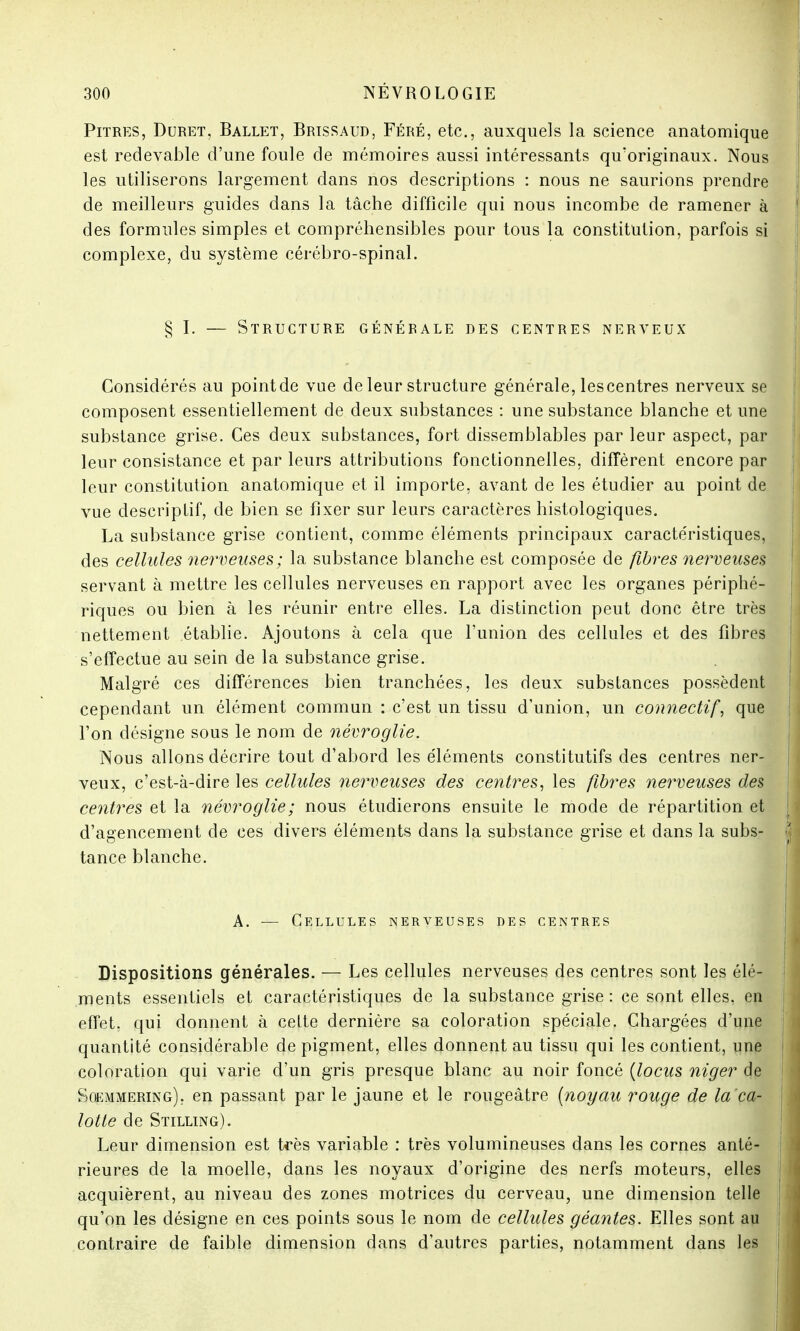 Pitres, Duret, Ballet, Brissaud, Féré, etc., auxquels la science anatomique est redevable d'une foule de mémoires aussi intéressants qu'originaux. Nous les utiliserons largement dans nos descriptions : nous ne saurions prendre de meilleurs guides dans la tâche difficile qui nous incombe de ramener à des formules simples et compréhensibles pour tous la constitution, parfois si complexe, du système cérébro-spinal. § I. — Structure génébale des centres nerveux Considérés au pointde vue de leur structure générale, lescentres nerveux se composent essentiellement de deux substances : une substance blanche et une substance grise. Ces deux substances, fort dissemblables par leur aspect, par leur consistance et par leurs attributions fonctionnelles, diffèrent encore par leur constitution anatomique et il importe, avant de les étudier au point de vue descriptif, de bien se fixer sur leurs caractères histologiques. La substance grise contient, comme éléments principaux caractéristiques, des cellules nerveuses; la substance blanche est composée de fibres nerveuses servant à mettre les cellules nerveuses en rapport avec les organes périphé- riques ou bien à les réunir entre elles. La distinction peut donc être très nettement établie. Ajoutons à cela que l'union des cellules et des fibres s'effectue au sein de la substance grise. Malgré ces différences bien tranchées, les deux substances possèdent cependant un élément commun : c'est un tissu d'union, un connectif, que l'on désigne sous le nom de névroglie. Nous allons décrire tout d'abord les éléments constitutifs des centres ner- veux, c'est-à-dire les cellules nerveuses des centres, les fibres nerveuses des, centres et la névroglie; nous étudierons ensuite le mode de répartition et d'agencement de ces divers éléments dans la substance grise et dans la subs- tance blanche. A. — Cellules nerveuses des centres Dispositions générales. — Les cellules nerveuses des centres sont les élé- ments essentiels et caractéristiques de la substance grise: ce sont elles, en effet, qui donnent à celte dernière sa coloration spéciale. Chargées d'une quantité considérable de pigment, elles donnent au tissu qui les contient, une coloration qui varie d'un gris presque blanc au noir foncé (locus niger de Soemmering), en passant par le jaune et le rougeâtre (noyau rouge de la ca- lotte de Stilling). Leur dimension est très variable : très volumineuses dans les cornes anté- rieures de la moelle, dans les noyaux d'origine des nerfs moteurs, elles acquièrent, au niveau des zones motrices du cerveau, une dimension telle qu'on les désigne en ces points sous le nom de cellules géantes. Elles sont au contraire de faible dimension dans d'autres parties, notamment dans les