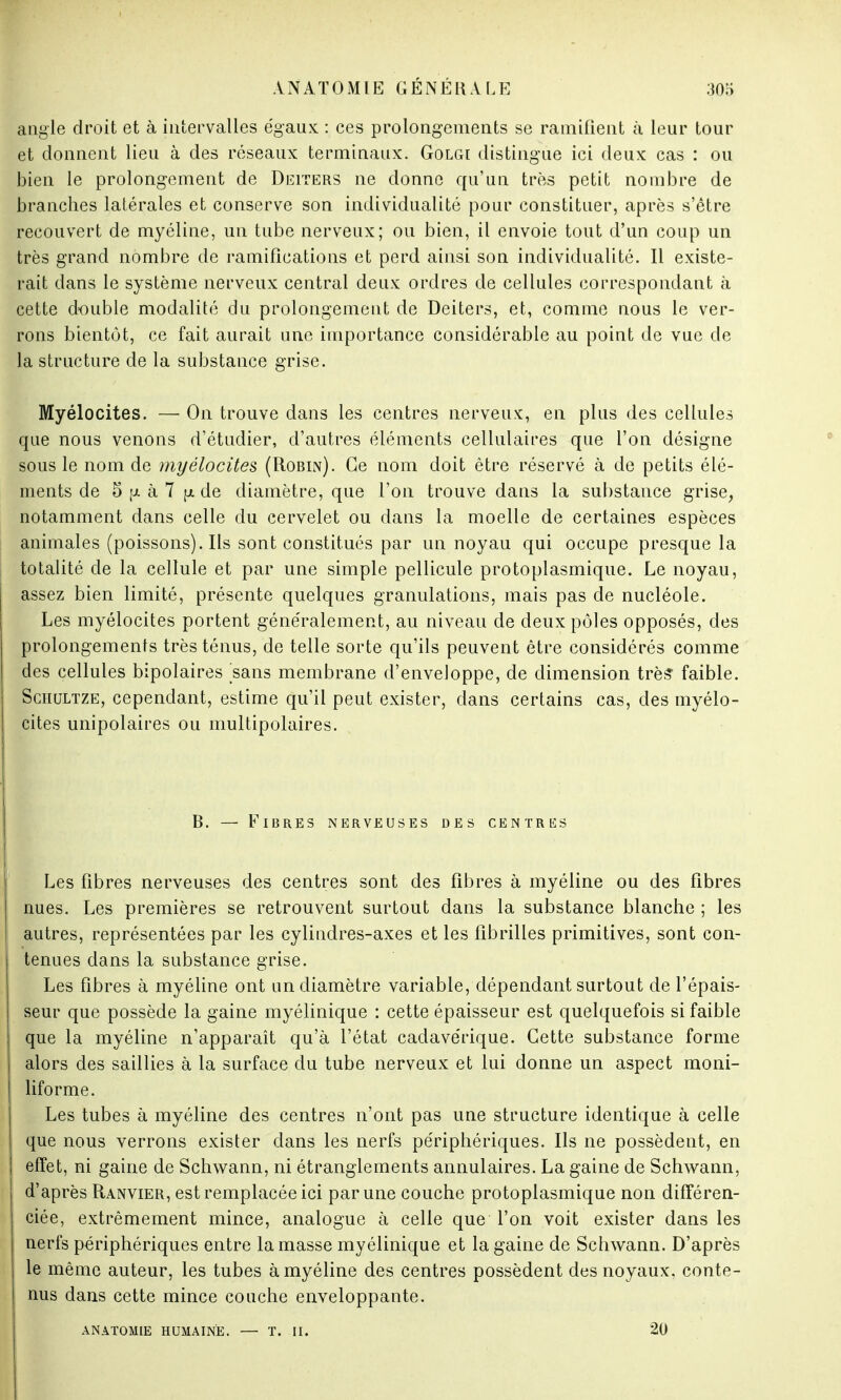 angle droit et à intervalles e'gaux : ces prolongements se ramifient à leur tour et donnent lieu à des réseaux terminaux. Golgi distingue ici deux cas : ou bien le prolongement de Deiters ne donne qu'un très petit nombre de branches latérales et conserve son individualité pour constituer, après s'être recouvert de myéline, un tube nerveux; ou bien, il envoie tout d'un coup un très grand nombre de ramifications et perd ainsi son individualité. Il existe- rait dans le système nerveux central deux ordres de cellules correspondant à cette double modalité du prolongement de Deiters, et, comme nous le ver- rons bientôt, ce fait aurait une importance considérable au point de vue de la structure de la substance grise. Myélocites. — On trouve dans les centres nerveux, en plus des cellules que nous venons d'étudier, d'autres éléments cellulaires que l'on désigne sous le nom de myélocites (Robin). Ce nom doit être réservé à de petits élé- ments de 5 \i à 7 \i de diamètre, que l'on trouve dans la substance grise, notamment dans celle du cervelet ou dans la moelle de certaines espèces animales (poissons). Ils sont constitués par un noyau qui occupe presque la totalité de la cellule et par une simple pellicule protoplasmique. Le noyau, assez bien limité, présente quelques granulations, mais pas de nucléole. Les myélocites portent généralement, au niveau de deux pôles opposés, des prolongements très ténus, de telle sorte qu'ils peuvent être considérés comme des cellules bipolaires sans membrane d'enveloppe, de dimension très faible. Sciiultze, cependant, estime qu'il peut exister, dans certains cas, des myélo- cites unipolaires ou multipolaires. B. — Fibres nerveuses des centres Les fibres nerveuses des centres sont des fibres à myéline ou des fibres nues. Les premières se retrouvent surtout dans la substance blanche ; les autres, représentées par les cylindres-axes et les fibrilles primitives, sont con- tenues dans la substance grise. Les fibres à myéline ont un diamètre variable, dépendant surtout de l'épais- seur que possède la gaine myélinique : cette épaisseur est quelquefois si faible que la myéline n'apparaît qu'à l'état cadavérique. Cette substance forme alors des saillies à la surface du tube nerveux et lui donne un aspect moni- liforme. Les tubes à myéline des centres n'ont pas une structure identique à celle que nous verrons exister dans les nerfs périphériques. Ils ne possèdent, en effet, ni gaine de Schwann, ni étranglements annulaires. La gaine de Schwann, d'après Ranvier, est remplacée ici par une couche protoplasmique non différen- ciée, extrêmement mince, analogue à celle que l'on voit exister dans les nerfs périphériques entre la masse myélinique et la gaine de Schwann. D'après le même auteur, les tubes à myéline des centres possèdent des noyaux, conte- nus dans cette mince couche enveloppante. ANATOMIE HUMAINE. — T. II. 20