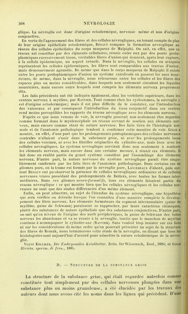 glique. La névroglie est donc d'origine ectodermique, nerveuse même et non d'origine conjonctive. En vertu de l'agencement des fibres et des cellules névrogliques, en tenant compte de plus de leur origine épithéliale ectodermique, Renaut compare la formation névroglique au réseau des cellules épithéliales du corps muqueux de Malpighi. On sait, en effet, que ce réseau est constitué par des éléments cellulaires, réunis entre eux par des ponts proto- plasmiques excessivement ténus, véritables fibres d'union qui donnent, après leur rupture, à la cellule épidermique, un aspect crénelé. Dans la névroglie, les cellules en araignée représentent les cellules épidermiques, les fibres sont comparables aux tracius d'union, mais démesurément agrandis. De même que dans le corps muqueux de Malpighi il existe entre les ponts protoplasmiques d'union un système canaliculé où passent les sucs nour- riciers, de même, dans la névroglie, nous retrouvons entre les cellules et les fibres des espaces plus ou moins considérables, dans lesquels non seulement circulent les liquides nourriciers, mais encore entre lesquels sont compris les éléments nerveux proprement dits. Les faits précédents ont été indiqués également, chez les vertébrés supérieurs, dans les centres nerveux à myéline, par Ranvier. Tout comme chez les cyclostomes, la névroglie y est d'origine ectodermique; mais il est plus difficile de le constater, car l'introduction des vaisseaux et par conséquent l'introduction du tissu conjonctif dans ces centres rend moins perceptibles les rapports du réseau névroglique avec les éléments nerveux. D'après ce que nous venons de voir, la névroglie pourrait non seulement être regardée comme formant dans le myélencéphale un réseau servant de soutien aux éléments ner- veux, mais encore comme étant de nature nerveuse. Des faits tirés de l'histologie nor- male et de l'anatomie pathologique tendent à confirmer cette manière de voir. Golgi a montré, en effet, d'une part que les prolongements protoplasmiques des cellules nerveuses centrales n'allaient s'unir dans la substance grise, ni avec les prolongements issus des cellules voisines, ni avec les fibrilles originelles du cylindre-axe, mais bien avec les cellules névrogliques. Le système névroglique servirait donc non seulement à soutenir les éléments nerveux, mais encore dans une certaine mesure, à réunir ces éléments. Il fait donc en réalité partie du grand système constitué par l'assemblage des éléments nerveux. D'autre part, la nature nerveuse du système névroglique paraît être singu- lièrement confirmée par les faits tirés de l'anatomie pathologique. Dans certains cas de gliomes purs, où la trame est formée par la névroglie pure, Lancereaux d'abord, puis sur- tout Renaut ont pu observer la présence de cellules névrogliques ordinaires et de cellules nerveuses vraies possédant des prolongements de Deiters, avec toutes les formes inter- médiaires. Dans ces gliomes neuro-formalif's, tous ces éléments faisaient partie du réseau névroglique : ce qui montre bien que les cellules névrogliques et les cellules ner- veuses ne sont que des stades différenciés d'un même élément. Enfin, on peut admettre, au sujet de l'étendue du système névroglique, une hypothèse qui sera vérifiée ou détruite lorsque l'on connaîtra d'une manière complète le dévelop- pement des filets nerveux. Les éléments formateurs du segment interannulaire (gaine de myéline, gaine de Schwann) paraissent se rapprocher, par leurs caractères chimiques, plutôt des substances de nature épithéliale que des substances conjonctives. D'autre part, on sait qu'au niveau de l'origine des nerfs périphériques, la gaine de Schwann des tubes nerveux les abandonne et va se réunir à la névroglie, tandis que le manchon de myéline continue à accompagner le cylindre-axe (Ranvier). Sans vouloir trop insister sur ces faits ni sur les considérations de même ordre qu'on pourrait présenter au sujet de la structure des fibres de Remak, nous terminerons cette étude de la névroglie, en disant que tous les histologistes sont aujourd'hui d'accord pour admettre la nature ectodermique de la névro- glie. Voyez Kôlliker, Die Embryonalen Keinblatter, Zeits. fur Wissensch, Zool., 1884; et Golgi Rivista. sperim. di fren., 1885. 1). — Structure de la substance grise La structure de la substance grise, qui était regardée autrefois comme constituée tout simplement par des cellules nerveuses plongées dans une substance plus ou moins granuleuse, a été élucidée par les travaux des auteurs dont nous avons cité les noms dans les lignes qui précèdent. D'une