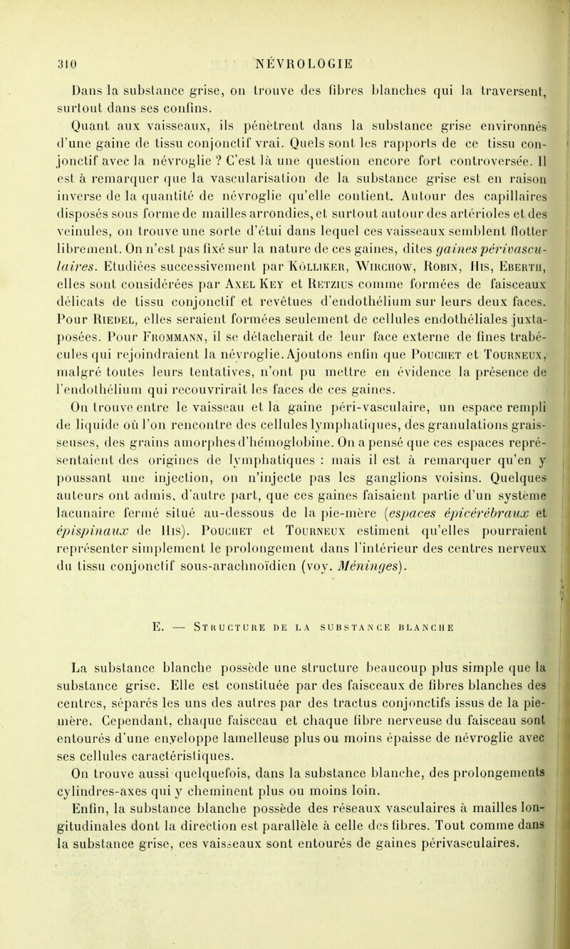 Dans la substance grise, on trouve des fibres blanches qui la traversent, surtout dans ses confins. Quant aux vaisseaux, ils pénètrent dans la substance grise environnés d'une gaine de tissu conjonctif vrai. Quels sont les rapports de ce tissu con- jonctif avec la névroglie ? C'est là une question encore fort controversée. Il est à remarquer que la vascularisation de la substance grise est en raison inverse de la quantité de névroglie qu'elle contient. Autour des capillaires disposés sous forme de mailles arrondies, et surtout autour des artérioles et des veinules, on trouve une sorte d'étui dans lequel ces vaisseaux semblent flotter librement. On n'est pas fixé sur la nature de ces gaines, dites gaines périvascu- laires. Etudiées successivement par Kôlliker, Wirchow, Robin, Hts, Ebertii, elles sont considérées par Axel Key et Retzius comme formées de faisceaux délicats de tissu conjonctif et revêtues d'endothélium sur leurs deux faces. Pour Riedel, elles seraient formées seulement de cellules endothéliales juxta- posées. Pour Frommann, il se détacherait de leur face externe de fines trabé- cules qui rejoindraient la névroglie. Ajoutons enfin que Poucitet et Tourneux, malgré toutes leurs tentatives, n'ont pu mettre en évidence la présence de rendothélium qui recouvrirait les faces de ces gaines. On trouve entre le vaisseau et la gaine péri-vasculaire, un espace rempli de liquide où l'on rencontre des cellules lymphatiques, des granulations grais- seuses, des grains amorphes d'hémoglobine. On a pensé que ces espaces repré- sentaient des origines de lymphatiques : mais il est à remarquer qu'en y poussant une injection, on n'injecte pas les ganglions voisins. Quelques auteurs ont admis, d'autre part, que ces gaines faisaient partie d'un système lacunaire fermé situé au-dessous de la pie-mère [espaces épicérébraux et épispinaux de His). Pouciiet et Tourneux estiment qu'elles pourraient représenter simplement le prolongement dans l'intérieur des centres nerveux du tissu conjonctif sous-arachnoïdien (voy. Méninges). E. — Stkucture de la substance blanche La substance blanche possède une structure beaucoup plus simple que la substance grise. Elle est constituée par des faisceaux de fibres blanches des centres, séparés les uns des autres par des tractus conjonctifs issus de la pie- mère. Cependant, chaque faisceau et chaque fibre nerveuse du faisceau sont entourés d'une enyeloppe lamelleuse plus ou moins épaisse de névroglie avec ses cellules caractéristiques. On trouve aussi quelquefois, dans la substance blanche, des prolongements cylindres-axes qui y cheminent plus ou moins loin. Enfin, la substance blanche possède des réseaux vasculaires à mailles lon- gitudinales dont la direction est parallèle à celle des fibres. Tout comme dans la substance grise, ces vaisseaux sont entourés de gaines périvasculaires.