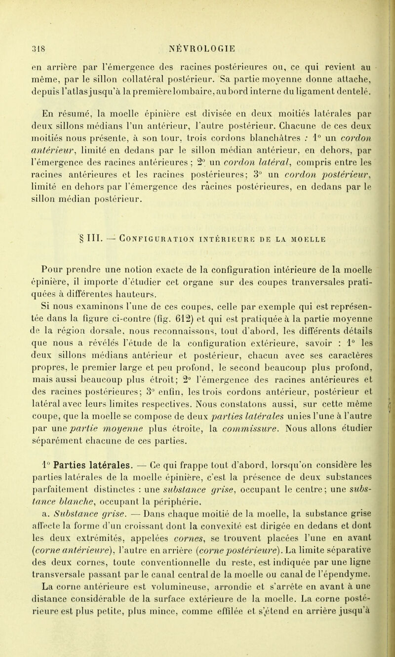 en arrière par l'émergence des racines postérieures ou, ce qui revient au même, par le sillon collatéral postérieur. Sa partie moyenne donne attache, depuis l'atlasjusqu'à lapremièrelombaire,aubord interne du ligament dentelé. En résumé, la moelle épinière est divisée en deux moitiés latérales par deux sillons médians l'un antérieur, l'autre postérieur. Chacune de ces deux moitiés nous présente, à son tour, trois cordons blanchâtres : 1° un cordon antérieur, limité en dedans par le sillon médian antérieur, en dehors, par l'émergence des racines antérieures ; 2° un cordon latéral, compris entre les racines antérieures et les racines postérieures; 3° un cordon postérieur, limité en dehors par l'émergence des racines postérieures, en dedans par le sillon médian postérieur. § III. — Configuration intérieure de la moelle Pour prendre une notion exacte de la configuration intérieure de la moelle épinière, il importe d'étudier cet organe sur des coupes tranversales prati- quées à différentes hauteurs. Si nous examinons l'une de ces coupes, celle par exemple qui est représen- tée dans la figure ci-contre (fîg. 612) et qui est pratiquée à la partie moyenne de la région dorsale, nous reconnaissons, tout d'abord, les différents détails que nous a révélés l'étude de la configuration extérieure, savoir : 1° les deux sillons médians antérieur et postérieur, chacun avec ses caractères propres, le premier large et peu profond, le second beaucoup plus profond, mais aussi beaucoup plus étroit; 2° l'émergence des racines antérieures et des racines postérieures; 3° enfin, les trois cordons antérieur, postérieur et latéral avec leurs limites respectives. Nous constatons aussi, sur cette même coupe, que la moelle se compose de deux parties latérales unies l'une à l'autre par une partie moyenne plus étroite, la commissure. Nous allons étudier séparément chacune de ces parties. 1° Parties latérales. — Ce qui frappe tout d'abord, lorsqu'on considère les parties latérales de la moelle épinière, c'est la présence de deux substances parfaitement distinctes : une substance grise, occupant le centre ; une subs- tance blanche, occupant la périphérie. a. Substance grise. — Dans chaque moitié de la moelle, la substance grise affecte la forme d'un croissant dont la convexité est dirigée en dedans et dont les deux extrémités, appelées cornes, se trouvent placées l'une en avant (corne antérieure), l'autre en arrière (cornepostérieure). La limite séparative des deux cornes, toute conventionnelle du reste, est indiquée par une ligne transversale passant par le canal central de la moelle ou canal de l'épendyme. La corne antérieure est volumineuse, arrondie et s'arrête en avant à une distance considérable de la surface extérieure de la moelle. La corne posté- rieure est plus petite, plus mince, comme effilée et s'vétend en arrière jusqu'à
