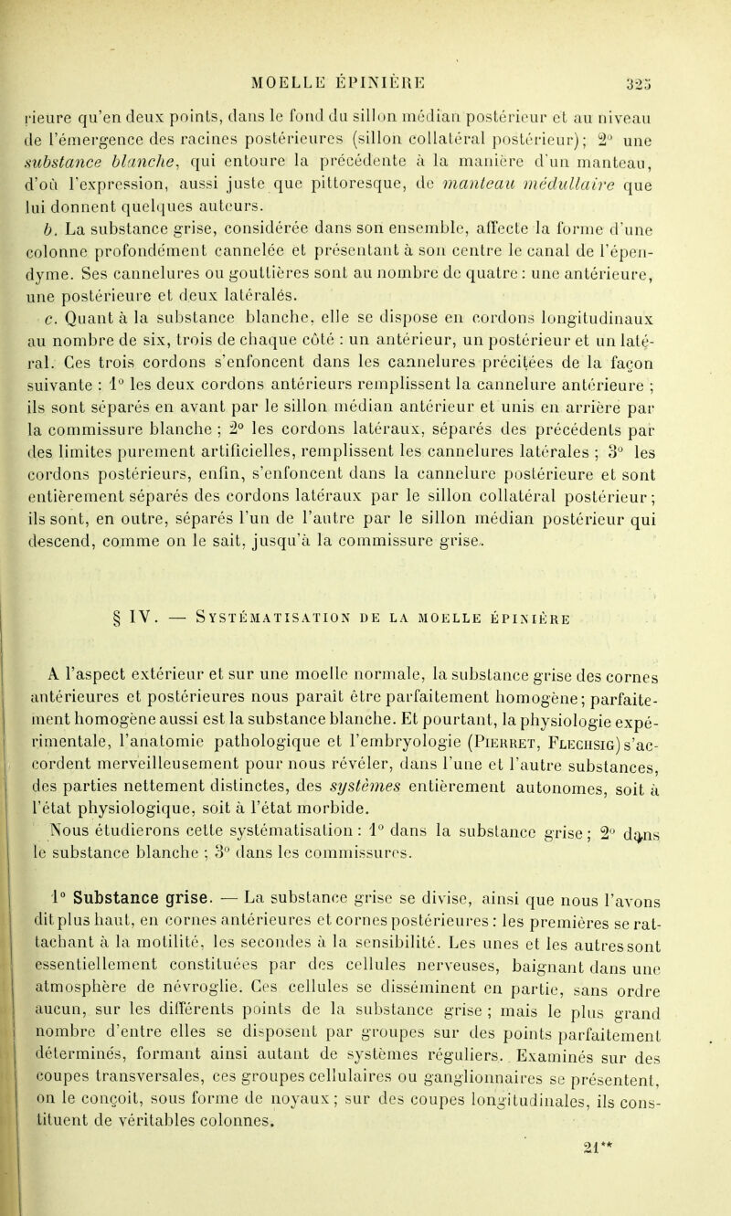 rieure qu'en deux points, dans le fond du sillon médian postérieur et au niveau de l'émergence des racines postérieures (sillon collatéral postérieur); 2,J une substance blanche, qui entoure la précédente à la manière d'un manteau, d'où l'expression, aussi juste que pittoresque, de manteau médullaire que lui donnent quelques auteurs. b. La substance grise, considérée dans son ensemble, affecte la l'orme d'une colonne profondément cannelée et présentant à son centre le canal de l'épen- dyme. Ses cannelures ou gouttières sont au nombre de quatre : une antérieure, une postérieure et deux latéralës. c. Quanta la substance blanche, elle se dispose en cordons longitudinaux au nombre de six, trois de chaque côté : un antérieur, un postérieur et un laté- ral. Ces trois cordons s'enfoncent dans les cannelures précitées de la façon suivante : 1° les deux cordons antérieurs remplissent la cannelure antérieure ; ils sont séparés en avant par le sillon médian antérieur et unis en arrière par la commissure blanche ; 2° les cordons latéraux, séparés des précédents par des limites purement artificielles, remplissent les cannelures latérales ; 3° les cordons postérieurs, enfin, s'enfoncent dans la cannelure postérieure et sont entièrement séparés des cordons latéraux par le sillon collatéral postérieur; ils sont, en outre, séparés l'un cle l'autre par le sillon médian postérieur qui descend, comme on le sait, jusqu'à la commissure grise. § IV. — Systématisation de la moelle épinière A l'aspect extérieur et sur une moelle normale, la substance grise des cornes antérieures et postérieures nous paraît être parfaitement homogène; parfaite- ment homogène aussi est la substance blanche. Et pourtant, la physiologie expé- rimentale, l'anatomie pathologique et l'embryologie (Pierret, Flechsig) s'ac- cordent merveilleusement pour nous révéler, dans l'une et l'autre substances, des parties nettement distinctes, des systèmes entièrement autonomes, soit à l'état physiologique, soit à l'état morbide. Nous étudierons cette systématisation: 1° dans la substance grise; 2° da-ns le substance blanche ; 3° dans les commissures. 1° Substance grise. — La substance grise se divise, ainsi que nous l'avons dit plus haut, en cornes antérieures et cornes postérieures : les premières se rat- tachant à la motilité, les secondes à la sensibilité. Les unes et les autres sont essentiellement constituées par des cellules nerveuses, baignant dans une atmosphère de névroglie. Ces cellules se disséminent en partie, sans ordre aucun, sur les différents points de la substance grise ; mais le plus grand nombre d'entre elles se disposent par groupes sur des points parfaitement déterminés, formant ainsi autant de systèmes réguliers. Examinés sur des coupes transversales, ces groupes cellulaires ou ganglionnaires se présentent, on le conçoit, sous forme de noyaux; sur des coupes longitudinales, ils cons- tituent de véritables colonnes. 21**