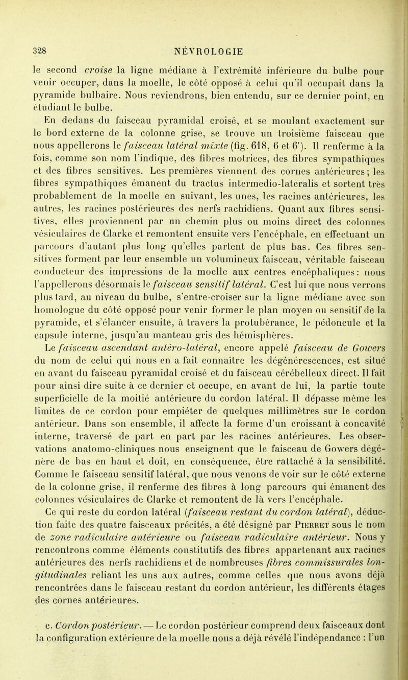 le second croise la ligne médiane à l'extrémité inférieure du bulbe pour venir occuper, dans la moelle, le côté opposé à celui qu'il occupait dans la pyramide bulbaire. Nous reviendrons, bien entendu, sur ce dernier point, en étudiant le bulbe. En dedans -du faisceau pyramidal croisé, et se moulant exactement sur le bord externe de la colonne grise, se trouve un troisième faisceau que nous appellerons le faisceau latéral mixte (fig. 618, 6 et 6'). Il renferme à la fois, comme son nom l'indique, des fibres motrices, des fibres sympathiques et des fibres sensitives. Les premières viennent des cornes antérieures; les fibres sympathiques émanent du tractus intermedio-lateralis et sortent très probablement de la moelle en suivant, les unes, les racines antérieures, les autres, les racines postérieures des nerfs rachidiens. Quant aux fibres sensi- tives, elles proviennent par un chemin plus ou moins direct des colonnes vésiculaires de Clarke et remontent ensuite vers l'encéphale, en effectuant un parcours d'autant plus long qu'elles partent de plus bas. Ces fibres sen- sitives forment par leur ensemble un volumineux faisceau, véritable faisceau conducteur des impressions de la moelle aux centres encéphaliques: nous rappellerons désormais le faisceau sensitif latéral. C'est lui que nous verrons plus tard, au niveau du bulbe, s'entre-croiser sur la ligne médiane avec son homologue du côté opposé pour venir former le plan moyen ou sensitif de la pyramide, et s'élancer ensuite, à travers la protubérance, le pédoncule et la capsule interne, jusqu'au manteau gris des hémisphères. Le faisceau ascendant antèro-latèral, encore appelé faisceau de Gowers du nom de celui qui nous en a fait connaître les dégénérescences, est situé en avant du faisceau pyramidal croisé et du faisceau cérébelleux direct. Il fait pour ainsi dire suite à ce dernier et occupe, en avant de lui, la partie toute superficielle de la moitié antérieure du cordon latéral. Il dépasse même les limites de ce cordon pour empiéter de quelques millimètres sur le cordon antérieur. Dans son ensemble, il affecte la forme d'un croissant à concavité interne, traversé de part en part par les racines antérieures. Les obser- vations anatomo-cliniques nous enseignent que le faisceau de Gowers dégé- nère de bas en haut et doit, en conséquence, être rattaché à la sensibilité. Comme le faisceau sensitif latéral, que nous venons de voir sur le côté externe de la colonne grise, il renferme des fibres à long parcours qui émanent des colonnes vésiculaires de Clarke et remontent de là vers l'encéphale. Ce qui reste du cordon latéral (faisceau restant du cordon latéral), déduc- tion faite des quatre faisceaux précités, a été désigné par Pierret sous le nom de zone radiculaire antérieure ou faisceau radiculaire antérieur. Nous y rencontrons comme éléments constitutifs des fibres appartenant aux racines antérieures des nerfs rachidiens et de nombreuses fibres commissurales lon- gitudinales reliant les uns aux autres, comme celles que nous avons déjà rencontrées dans le faisceau restant du cordon antérieur, les différents étages des cornes antérieures. c. Cordon postérieur. — Le cordon postérieur comprend deux faisceaux dont la configuration extérieure delà moelle nous a déjà révélé l'indépendance : l'un
