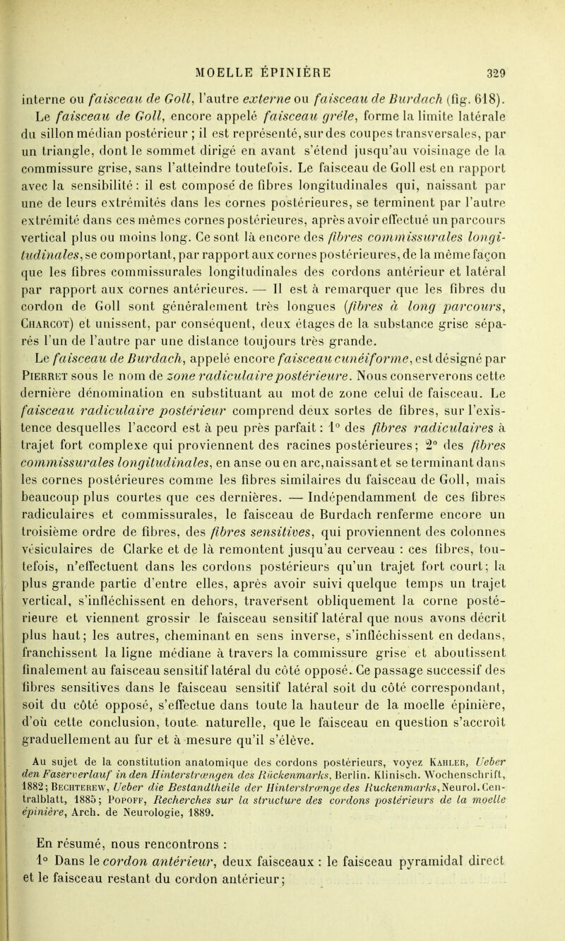 interne ou faisceau de Goll, l'autre externe ou faisceau de Burdach (fîg. 618). Le faisceau de Goll, encore appelé faisceau grêle, forme la limite latérale du sillon médian postérieur ; il est représenté, sur des coupes transversales, par un triangle, dont le sommet dirigé en avant s'étend jusqu'au voisinage de la commissure grise, sans l'atteindre toutefois. Le faisceau de Goll est en rapport avec la sensibilité: il est composé de fibres longitudinales qui, naissant par une de leurs extrémités dans les cornes postérieures, se terminent par l'autre extrémité dans ces mêmes cornes postérieures, après avoir effectué un parcours vertical plus ou moins long. Ce sont là encore des fibres commissurales longi- tudinales, se comportant, par rapport aux cornes postérieures, de la même façon que les fibres commissurales longitudinales des cordons antérieur et latéral par rapport aux cornes antérieures. — Il est à remarquer que les fibres du cordon de Goll sont généralement très longues [fibres à long parcours, Charcot) et unissent, par conséquent, deux étages de la substance grise sépa- rés l'un de l'autre par une distance toujours très grande. Le faisceau de Burdach, appelé encore faisceau cunéiforme, est désigné par Pierret sous le nom de zone radiculairepostérieure. Nous conserverons cette dernière dénomination en substituant au mot de zone celui de faisceau. Le faisceau radiculaire postérieur comprend deux sortes de fibres, sur l'exis- tence desquelles l'accord est à peu près parfait : 1° des fibres radiculaires à trajet fort complexe qui proviennent des racines postérieures; 2° des fibres commissurales longitudinales, en anse ou en arc,naissant et se terminant dans les cornes postérieures comme les fibres similaires du faisceau de Goll, mais beaucoup plus courtes que ces dernières. — Indépendamment de ces fibres radiculaires et commissurales, le faisceau de Burdach renferme encore un troisième ordre de fibres, des fibres sensitives, qui proviennent des colonnes vésiculaires de Glarke et de là remontent jusqu'au cerveau : ces fibres, tou- tefois, n'effectuent dans les cordons postérieurs qu'un trajet fort court; la plus grande partie d'entre elles, après avoir suivi quelque temps un trajet vertical, s'infléchissent en dehors, traversent obliquement la corne posté- rieure et viennent grossir le faisceau sensitif latéral que nous avons décrit plus haut; les autres, cheminant en sens inverse, s'infléchissent en dedans, franchissent la ligne médiane à travers la commissure grise et aboutissent finalement au faisceau sensitif latéral du côté opposé. Ce passage successif des fibres sensitives dans le faisceau sensitif latéral soit du côté correspondant, soit du côté opposé, s'effectue dans toute la hauteur de la moelle épinière, d'où cette conclusion, toute naturelle, que le faisceau en question s'accroît graduellement au fur et à mesure qu'il s'élève. Au sujet de la constitution anatomique des cordons postérieurs, voyez Kahler, Ueber den Faserverlauf in den Hinterstrœngen des Riickenmarks, Berlin. Klinisch. Wochenschrift, 1882; Bechterew, Ueber die Bestandtheile der Hinterslrœnge des Ruckenmarks,Neurol.Gen- tralblatt, 1885; Popoff, Recherches sur la structure des cordons postérieurs de la moelle épinière, Arch. de Neurologie, 1889. En résumé, nous rencontrons : 1° Dans le cordon antérieur, deux faisceaux : le faisceau pyramidal direct j et le faisceau restant du cordon antérieur;