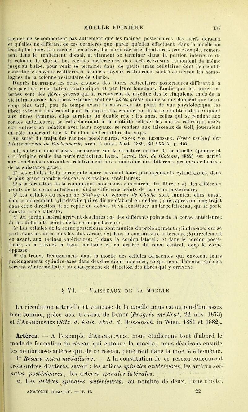 racines ne se comportent pas autrement que les racines postérieures des nerfs dorsaux et qu'elles ne diffèrent de ces dernières que parce qu'elles effectuent dans la moelle un trajet plus long. Les racines sensitives des nerfs sacrés et lombaires, par exemple, remon- tent dans le renflement dorsal, et viennent se terminer dans la portion inférieure de la colonne de Clarke. Les racines postérieures des nerfs cervicaux remontent de même jusqu'au bulbe, pour venir se terminer dans de petits amas cellulaires dont l'ensemble constitue les noyaux restiformes, lesquels noyaux restiformes sont à ce niveau les homo- logues de la colonne vésiculaire de Clarke. D'après Bechterew les deux groupes des fibres radiculaires postérieures diffèrent à la fois par leur constitution anatomique et par leurs fonctions. Tandis que les fibres in- ternes sont des fibres grosses qui se recouvrent de myéline dès le cinquième mois de la vie intrà-utérine, les fibres externes sont des fibres grêles qui ne se développent que beau- coup plus tard, peu de temps avant la naissance. Au point dé vue physiologique, les fibres externes serviraient pour la plupart à la conduction de la sensibilité cutanée; quant aux fibres internes, elles auraient un double rôle : les unes, celles qui se rendent aux cornes antérieures, se rattacheraient à la motilité réiïexe; les autres, celles qui, après être entrées en relation avec leurs noyaux, se rendent aux faisceaux de Goll, joueraient un rôle important dans la fonction de l'équilibre du corps. Au sujet du trajet des racines postérieures, voyez von Lenhossek, Ueber verlauf der Hintemourzeln im Ruckenmark, Arch. f. mikr. Anat. 1889, Bd XXXIV, p. 157. A la suite de nombreuses recherches sur la structure intime de la moelle épinière et sur l'origine réelle des nerfs rachidiens, Laura (Arch. ital. de Biologie, 1882) est arrivé aux conclusions suivantes, relativement aux connexions des différents groupes cellulaires de la substance grise : 1° Les cellules de la corne antérieure envoient leurs prolongements cylindraxiles, dans le plus grand nombre des cas, aux racines antérieures; 2° A la formation de la commissure antérieure concourent des fibres : a) des différents points de la corne antérieure; b) des différents points de la corne postérieure; 3° Les cellules du noyau de Stilling ou colonne de Clarke sont munies, elles aussi, d'un prolongement cylindraxile qui se dirige d'abord en dedans ; puis, après un long trajet dans cette direction, il se replie en dehors et va constituer un large faisceau, qui se porte dans la corne latérale ; 4° Au cordon latéral arrivent des fibres : a) des différents points de la corne antérieure; b) des différents points de la corne postérieure ; 5° Les cellules de la corne postérieure sont munies du prolongement cylindre-axe, qui se porte dans les directions les plus variées :'a) dans la commissure antérieure ; b) directement en avant, aux racines antérieures; c) dans le cordon latéral; d) dans le cordon posté- rieur; e) à travers la ligne médiane et en arrière du canal central, dans la corne opposée; • •  6° On trouve fréquemment dans la moelle des cellules adjacentes qui envoient leurs prolongements cylindre-axes dans des directions opposées, ce qui nous démontre qu'elles servent d'intermédiaire au changement de direction des fibres qui y arrivent. § VI. — Vaisseaux de la moelle La circulation artérielle et veineuse de la moelle nous est aujourd'hui assez bien connue, grâce aux travaux de Duret {Progrès médical, 22 nov. 1873) et d'ÀDAMKiEWicz (Sitz. d. Kais. Akad. d. Wissensch. in Wien, 1881 et 1882). Artères. — A l'exemple d'ADAMKiEWicz, nous étudierons tout d'abord le mode de formation du réseau qui entoure la moelle; nous décrirons ensuite les nombreuses artères qui, de ce réseau, pénètrent dans la moelle elle-même. 1° Réseau extra-médullaire. — A la constitution de ce réseau concourent trois ordres d'artères, savoir : les artères spinales antérieures, les artères spi- nales postérieures, les artères spinales latérales. a. Les artères spinales antérieures, au nombre de deux, l'une droite, ANATOMIE HUMAINE. — T. II. 22