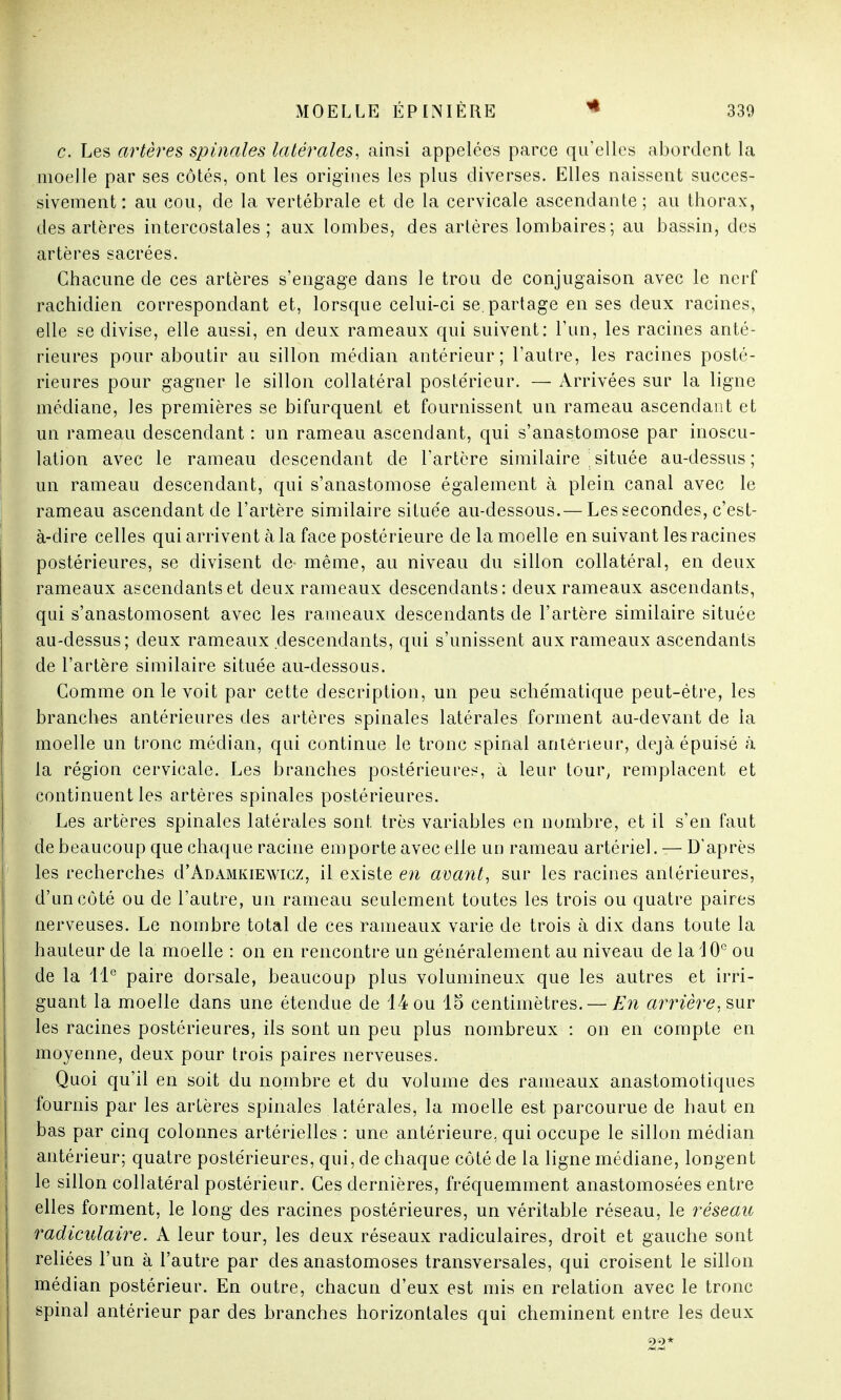 c. Les artères spinales latérales, ainsi appelées parce qu'elles abordent la moelle par ses côtés, ont les origines les plus diverses. Elles naissent succes- sivement : au cou, de la vertébrale et de la cervicale ascendante; au thorax, des artères intercostales; aux lombes, des artères lombaires; au bassin, des artères sacrées. Chacune de ces artères s'engage dans le trou de conjugaison avec le nerf rachidien correspondant et, lorsque celui-ci se.partage en ses deux racines, elle se divise, elle aussi, en deux rameaux qui suivent: l'un, les racines anté- rieures pour aboutir au sillon médian antérieur; l'autre, les racines posté- rieures pour gagner le sillon collatéral postérieur. — Arrivées sur la ligne médiane, les premières se bifurquent et fournissent un rameau ascendant et un rameau descendant : un rameau ascendant, qui s'anastomose par irioscu- lation avec le rameau descendant de l'artère similaire \située au-dessus; un rameau descendant, qui s'anastomose également à plein canal avec le rameau ascendant de l'artère similaire située au-dessous.— Les secondes, c'est- à-dire celles qui arrivent à la face postérieure de la moelle en suivant les racines postérieures, se divisent de- même, au niveau du sillon collatéral, en deux rameaux ascendants et deux rameaux descendants: deux rameaux ascendants, qui s'anastomosent avec les rameaux descendants de l'artère similaire située au-dessus; deux rameaux descendants, qui s'unissent aux rameaux ascendants de l'artère similaire située au-dessous. Gomme on le voit par cette description, un peu schématique peut-être, les branches antérieures des artères spinales latérales forment au-devant de la moelle un tronc médian, qui continue le tronc spinal antérieur, déjà épuisé à la région cervicale. Les branches postérieures, à leur tour, remplacent et continuent les artères spinales postérieures. Les artères spinales latérales sont très variables en nombre, et il s'en faut de beaucoup que chaque racine emporte avec elle un rameau artériel. — D'après les recherches d'ADAMKiEwicz, il existe en avant, sur les racines antérieures, d'un côté ou de l'autre, un rameau seulement toutes les trois ou quatre paires nerveuses. Le nombre total de ces rameaux varie de trois à dix dans toute la hauteur de la moelle : on en rencontre un généralement au niveau de la 10e ou de la 11e paire dorsale, beaucoup plus volumineux que les autres et irri- guant la moelle dans une étendue de 14 ou 15 centimètres. — En arrière, sur les racines postérieures, ils sont un peu plus nombreux : on en compte en moyenne, deux pour trois paires nerveuses. Quoi qu'il en soit du nombre et du volume des rameaux anastomotiques fournis par les artères spinales latérales, la moelle est parcourue de haut en bas par cinq colonnes artérielles : une antérieure, qui occupe le sillon médian antérieur; quatre postérieures, qui, de chaque côté de la ligne médiane, longent le sillon collatéral postérieur. Ces dernières, fréquemment anastomosées entre elles forment, le long des racines postérieures, un véritable réseau, le réseau radiculaire. A leur tour, les deux réseaux radiculaires, droit et gauche sont reliées l'un à l'autre par des anastomoses transversales, qui croisent le sillon médian postérieur. En outre, chacun d'eux est mis en relation avec le tronc spinal antérieur par des branches horizontales qui cheminent entre les deux 22*