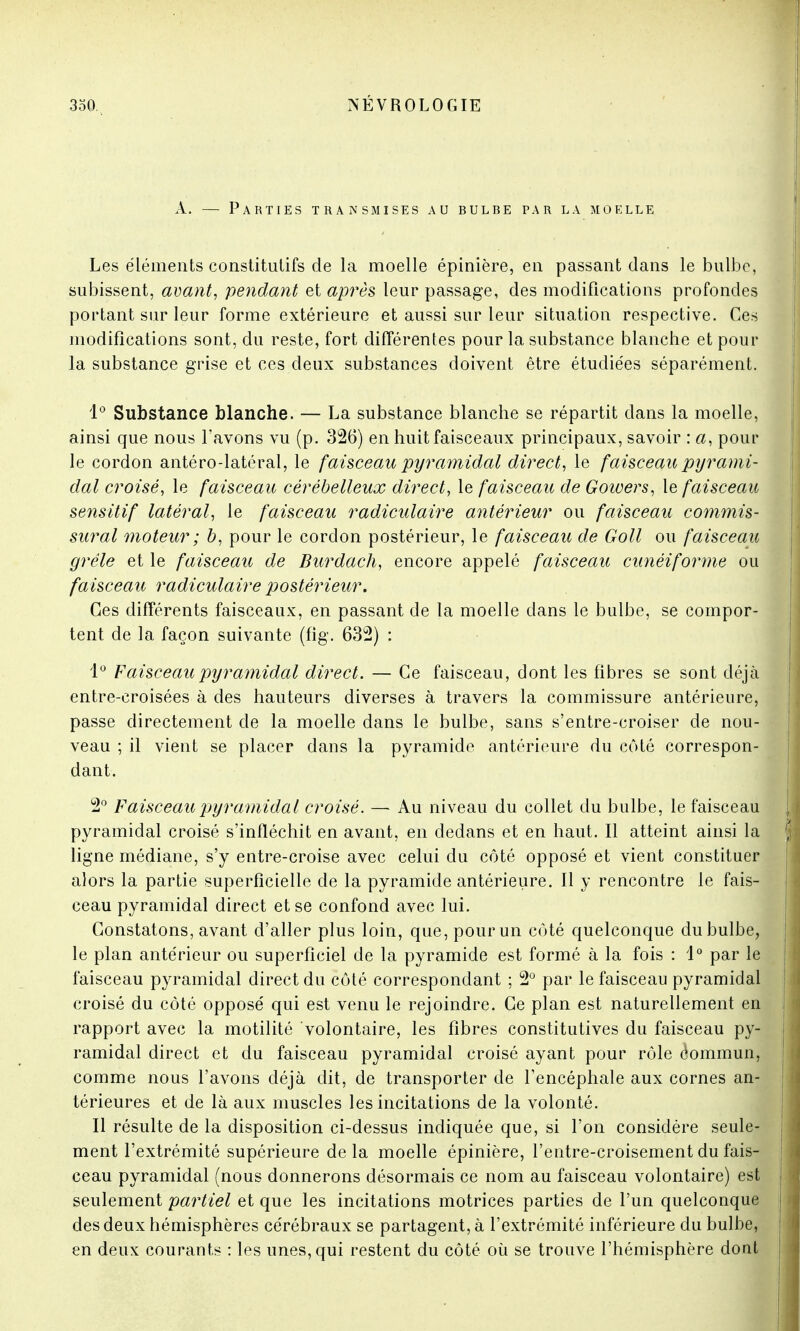 A. — Parties transmises au bulbe par la moelle Les éléments constitutifs de la moelle épinière, en passant dans le bulbe, subissent, avant, pendant et après leur passage, des modifications profondes portant sur leur forme extérieure et aussi sur leur situation respective. Ces modifications sont, du reste, fort différentes pour la substance blanche et pour la substance grise et ces deux substances doivent être étudiées séparément. 1° Substance blanche. — La substance blanche se répartit dans la moelle, ainsi que nous l'avons vu (p. 326) en huit faisceaux principaux, savoir : a, pour le cordon antéro-latéral, le faisceau pyramidal direct, le faisceau pyrami- dal croisé, le faisceau cérébelleux direct, le faisceau de Goivers, le faisceau se7isitif latéral, le faisceau radiculaire antérieur ou faisceau commis- sural moteur ; b, pour le cordon postérieur, le faisceau de Goll ou faisceau grêle et le faisceau de Burdach, encore appelé faisceau cunéiforme ou faisceau radiculaire postérieur. Ces différents faisceaux, en passant de la moelle dans le bulbe, se compor- tent de la façon suivante (fig. 632) : 1° Faisceau pyramidal direct. — Ce faisceau, dont les fibres se sont déjà entre-croisées à des hauteurs diverses à travers la commissure antérieure, passe directement de la moelle dans le bulbe, sans s'entre-croiser de nou- veau ; il vient se placer dans la pyramide antérieure du côté correspon- dant. 2° Faisceau pyramidal croisé. — Au niveau du collet du bulbe, le faisceau pyramidal croisé s'infléchit en avant, en dedans et en haut. Il atteint ainsi la ligne médiane, s'y entre-croise avec celui du côté opposé et vient constituer alors la partie superficielle de la pyramide antérieure. 11 y rencontre le fais- ceau pyramidal direct et se confond avec lui. Constatons, avant d'aller plus loin, que,pourun côté quelconque dubulbe, le plan antérieur ou superficiel de la pyramide est formé à la fois : 1° par le faisceau pyramidal direct du côté correspondant ; 2° par le faisceau pyramidal croisé du côté opposé qui est venu le rejoindre. Ce plan est naturellement en rapport avec la motilité volontaire, les fibres constitutives du faisceau py- ramidal direct et du faisceau pyramidal croisé ayant pour rôle Commun, comme nous l'avons déjà dit, de transporter de l'encéphale aux cornes an- térieures et de là aux muscles les incitations de la volonté. Il résulte de la disposition ci-dessus indiquée que, si l'on considère seule- ment l'extrémité supérieure delà moelle épinière, l'entre-croisement du fais- ceau pyramidal (nous donnerons désormais ce nom au faisceau volontaire) est seulement partiel et que les incitations motrices parties de l'un quelconque des deux hémisphères cérébraux se partagent, à l'extrémité inférieure du bulbe, en deux courants : les unes, qui restent du côté où se trouve l'hémisphère dont