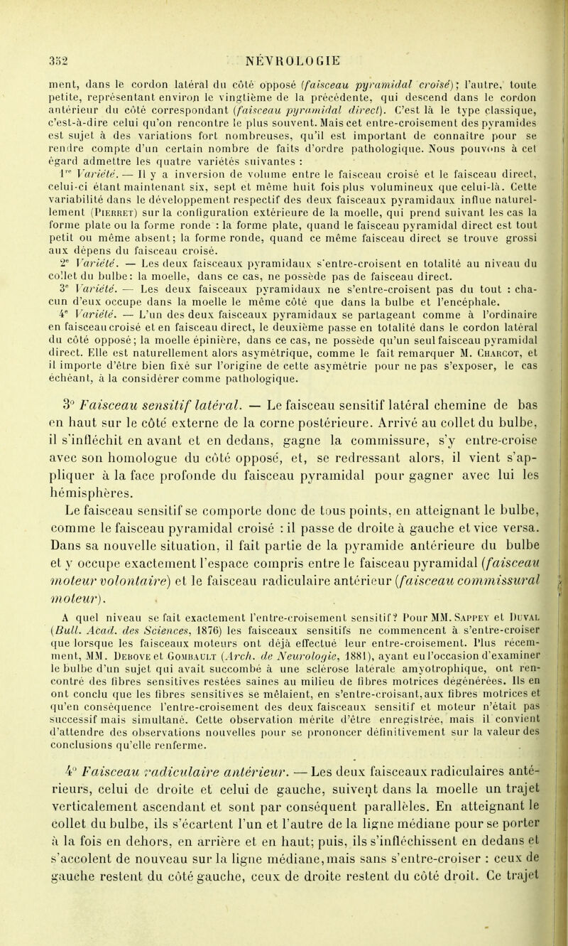 ment, dans le cordon latéral du côté opposé {faisceau pyramidal croisé)', l'autre, toute petite, représentant environ le vingtième de la précédente, qui descend dans le cordon antérieur du côté correspondant {faisceau pyramidal direct). C'est là le type classique, c'est-à-dire celui qu'on rencontre le plus souvent. Mais cet entre-croisement des pyramides est sujet à des variations fort nombreuses, qu'il est important de connaître pour se rendre compte d'un certain nombre de faits d'ordre pathologique. Nous pouvons à cet égard admettre les quatre variétés suivantes : lre Variété. — Il y a inversion de volume entre le faisceau croisé et le faisceau direct, celui-ci étant maintenant six, sept et même huit fois plus volumineux que celui-là. Cette variabilité dans le développement respectif des deux faisceaux pyramidaux influe naturel- lement (Pierret) sur la configuration extérieure de la moelle, qui prend suivant les cas la forme plate ou la forme ronde : la forme plate, quand le faisceau pyramidal direct est tout petit ou même absent; la forme ronde, quand ce même faisceau direct se trouve grossi aux dépens du faisceau croisé. 2e Variété. — Les deux faisceaux pyramidaux s'entre-croisent en totalité au niveau du co'Jet du bulbe: la moelle, dans ce cas, ne possède pas de faisceau direct. 3e Variété. — Les deux faisceaux pyramidaux ne s'entre-croisent pas du tout : cha- cun d'eux occupe dans la moelle le même côté que dans la bulbe et l'encéphale. 4e Variété. — L'un des deux faisceaux pyramidaux se partageant comme à l'ordinaire en faisceau croisé et en faisceau direct, le deuxième passe en totalité dans le cordon latéral du côté opposé; la moelle épinière, dans ce cas, ne possède qu'un seul faisceau pyramidal direct. Elle est naturellement alors asymétrique, comme le fait remarquer M. Charcot, et il importe d'être bien fixé sur l'origine de cette asymétrie pour ne pas s'exposer, le cas échéant, à la considérer comme pathologique. 3° Faisceau sensitif latéral. — Le faisceau sensitif latéral chemine de bas en haut sur le côte' externe de la corne postérieure. Arrivé au collet du bulbe, il s'infléchit en avant et en dedans, gagne la commissure, s'y entre-croise avec son homologue du côté opposé, et, se redressant alors, il vient s'ap- pliquer à la face profonde du faisceau pyramidal pour gagner avec lui les hémisphères. Le faisceau sensitif se comporte donc de tous points, en atteignant le bulbe, comme le faisceau pyramidal croisé : il passe de droite à gauche et vice versa. Dans sa nouvelle situation, il fait partie de la pyramide antérieure du bulbe et y occupe exactement l'espace compris entre le faisceau pyramidal (faisceau moteur volontaire) et le faisceau radiculaire antérieur (faisceau commissural moteur). A quel niveau se fait exactement l'entre-croisement sensitif? Pour MM. Sappey et Duval (Bull. Acad. des Sciences, 1876) les faisceaux sensitifs ne commencent à s'entre-croiser que lorsque les faisceaux moteurs ont déjà effectué leur entre-croisement. Plus récem- ment, MM. Debove et Gombault (Arch. de Neurologie, 1881), ayant eu l'occasion d'examiner le bulbe d'un sujet qui avait succombé à une sclérose latérale amyotrophique, ont ren- contré des fibres sensitives restées saines au milieu de fibres motrices dégénérées. Ils en ont conclu que les fibres sensitives se mêlaient, en s'entre-croisant,aux fibres motrices et qu'en conséquence l'entre-croisement des deux faisceaux sensitif et moteur n'était pas successif mais simultané. Cette observation mérite d'être enregistrée, mais il convient d'attendre des observations nouvelles pour se prononcer définitivement sur la valeur des conclusions qu'elle renferme. 4° Faisceau radiculaire antérieur. — Les deux faisceaux radiculaires anté- rieurs, celui de droite et celui de gauche, suivent dans la moelle un trajet verticalement ascendant et sont par conséquent parallèles. En atteignant le collet du bulbe, ils s'écartent l'un et l'autre de la ligne médiane pour se porter à la fois en dehors, en arrière et en haut; puis, ils s'infléchissent en dedans et s'accolent de nouveau sur la ligne médiane, mais sans s'entre-croiser : ceux de gauche restent du côté gauche, ceux de droite restent du côté droit. Ce trajet
