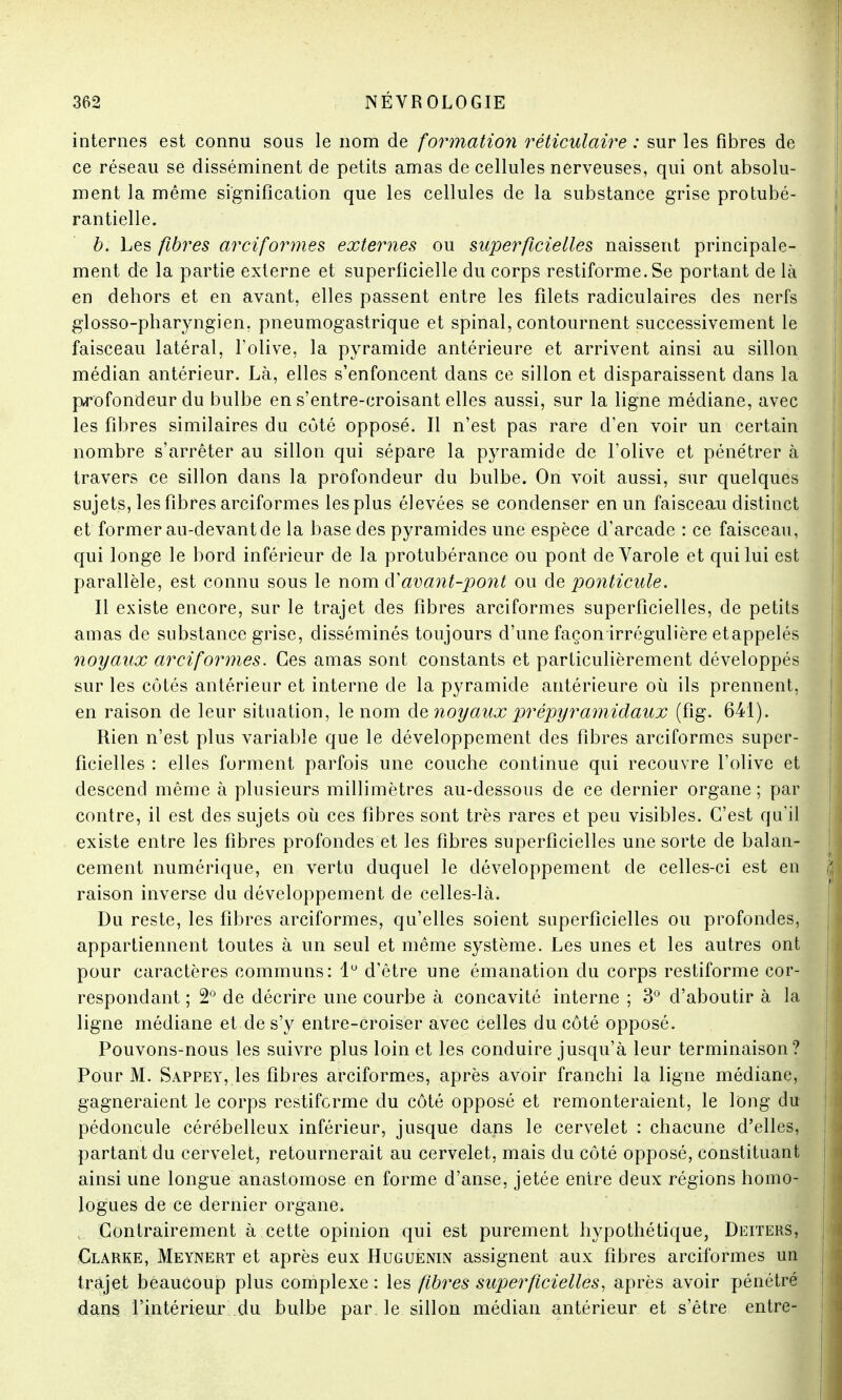 internes est connu sous le nom de formation réticùlaire : sur les fibres de ce réseau se disséminent de petits amas de cellules nerveuses, qui ont absolu- ment la même signification que les cellules de la substance grise protubé- rantielle. b. Les fibres arciformes externes ou superficielles naissent principale- ment de la partie externe et superficielle du corps restiforme. Se portant de là en dehors et en avant, elles passent entre les filets radiculaires des nerfs glosso-pharyngien. pneumogastrique et spinal, contournent successivement le faisceau latéral, l'olive, la pyramide antérieure et arrivent ainsi au sillon médian antérieur. Là, elles s'enfoncent dans ce sillon et disparaissent dans la profondeur du bulbe en s'entre-croisant elles aussi, sur la ligne médiane, avec les fibres similaires du côté opposé. Il n'est pas rare d'en voir un certain nombre s'arrêter au sillon qui sépare la pyramide de l'olive et pénétrer à travers ce sillon dans la profondeur du bulbe. On voit aussi, sur quelques sujets, les fibres arciformes les plus élevées se condenser en un faisceau distinct et former au-devant de la base des pyramides une espèce d'arcade : ce faisceau, qui longe le bord inférieur de la protubérance ou pont de Varole et qui lui est parallèle, est connu sous le nom & avant-pont ou de ponticule. Il existe encore, sur le trajet des fibres arciformes superficielles, de petits amas de substance grise, disséminés toujours d'une façon irrégulière etappelés noyaux arciformes. Ces amas sont constants et particulièrement développés sur les côtés antérieur et interne de la pyramide antérieure où ils prennent, en raison de leur situation, le nom de noyaux prépyramidaux (fig. 641). Rien n'est plus variable que le développement des fibres arciformes super- ficielles : elles forment parfois une couche continue qui recouvre l'olive et descend même à plusieurs millimètres au-dessous de ce dernier organe ; par contre, il est des sujets où ces fibres sont très rares et peu visibles. C'est qu'il existe entre les fibres profondes et les fibres superficielles une sorte de balan- cement numérique, en vertu duquel le développement de celles-ci est en raison inverse du développement de celles-là. Du reste, les fibres arciformes, qu'elles soient superficielles ou profondes, appartiennent toutes à un seul et même système. Les unes et les autres ont pour caractères communs: 1° d'être une émanation du corps restiforme cor- respondant ; 2° de décrire une courbe à concavité interne ; 3° d'aboutir à la ligne médiane et de s'y entre-croisêr avec celles du côté opposé. Pouvons-nous les suivre plus loin et les conduire jusqu'à leur terminaison? Pour M. Sappey, les fibres arciformes, après avoir franchi la ligne médiane, gagneraient le corps restiforme du côté opposé et remonteraient, le long du pédoncule cérébelleux inférieur, jusque dans le cervelet : chacune d'elles, partant du cervelet, retournerait au cervelet, mais du côté opposé, constituant ainsi une longue anastomose en forme d'anse, jetée entre deux régions homo- logues de ce dernier organe. Contrairement à cette opinion qui est purement hypothétique, Deiters, Clarke, Meynert et après eux Huguenin assignent aux fibres arciformes un trajet beaucoup plus complexe : les fibres superficielles, après avoir pénétré dans l'intérieur du bulbe par le sillon médian antérieur et s'être entre-