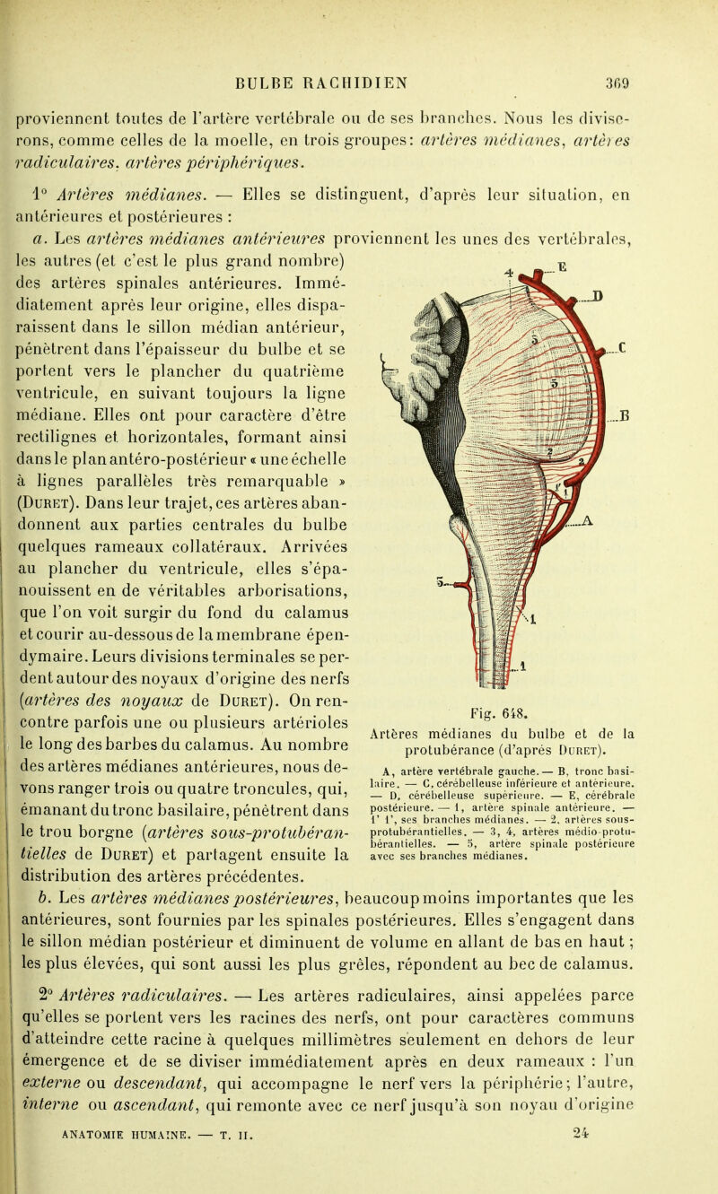 proviennent toutes de l'artère vertébrale ou de ses branches. Nous les divise- rons, comme celles de la moelle, en trois groupes: artères médianes, artères radiculaires, artères périphériques. 1° Artères médianes. — Elles se distinguent, d'après leur situation, en antérieures et postérieures : a. Les artères médianes antérieures proviennent les unes des vertébrales, les autres (et c'est le plus grand nombre) des artères spinales antérieures. Immé- diatement après leur origine, elles dispa- raissent dans le sillon médian antérieur, pénètrent dans l'épaisseur du bulbe et se portent vers le plancher du quatrième ventricule, en suivant toujours la ligne médiane. Elles ont pour caractère d'être rectilignes et horizontales, formant ainsi dans le planantéro-postérieur « une échelle à lignes parallèles très remarquable » (Duret). Dans leur trajet, ces artères aban- donnent aux parties centrales du bulbe quelques rameaux collatéraux. Arrivées au plancher du ventricule, elles s'épa- nouissent en de véritables arborisations, que l'on voit surgir du fond du calamus et courir au-dessous de la membrane épen- dymaire. Leurs divisions terminales se per- dent autour des noyaux d'origine des nerfs (artères des noyaux de Duret). On ren- contre parfois une ou plusieurs artérioles le long des barbes du calamus. Au nombre des artères médianes antérieures, nous de- vons ranger trois ou quatre troncules, qui, émanant du tronc basilaire, pénètrent dans le trou borgne (artères sous-protubéran- tielles de Duret) et partagent ensuite la distribution des artères précédentes. b. Les artères médianes postérieures, beaucoup moins importantes que les antérieures, sont fournies par les spinales postérieures. Elles s'engagent dans le sillon médian postérieur et diminuent de volume en allant de bas en haut ; les plus élevées, qui sont aussi les plus grêles, répondent au bec de calamus. 2° Artères radiculaires. — Les artères radiculaires, ainsi appelées parce qu'elles se portent vers les racines des nerfs, ont pour caractères communs d'atteindre cette racine à quelques millimètres seulement en dehors de leur émergence et de se diviser immédiatement après en deux rameaux : l'un externe ou descendant, qui accompagne le nerf vers la périphérie; l'autre, interne ou ascendant, qui remonte avec ce nerf jusqu'à son noyau d'origine ANATOMIE HUMAINE. — T. II. 24 Fig. 648. Artères médianes du bulbe et de la protubérance (d'après Duret). A, artère vertébrale gauche.— B, tronc basi- laire. — G, cérébelleuse inférieure et antérieure. — D, cérébelleuse supérieure. — E, cérébrale postérieure. — 1, artère spinale antérieure. — 1' 1', ses branches médianes. — 2, artères sous- protubérantielles. — 3, 4, artères médio-protu- bérantielles. — 5, artère spinale postérieure avec ses branches médianes.