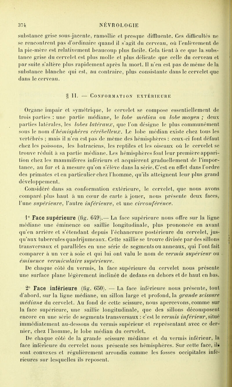 substance grise sous-jacente, ramollie et presque difïïuente. Ces difficultés ne se rencontrent pas d'ordinaire quand il s'agit du cerveau, où l'enlèvement de la pie-mère est relativement beaucoup plus facile. Cela tient à ce que la subs- tance grise du cervelet est plus molle et plus délicate que celle du cerveau et par suite s'altère plus rapidement après la mort. Il n'en est pas de même delà substance blanche qui est, au contraire, plus consistante dans le cervelet que dans le cerveau. § II. — Conformation extérieure Organe impair et symétrique, le cervelet se compose essentiellement de trois parties : une partie médiane, le lobe médian ou lobe moyen ; deux parties latérales, les lobes latéraux, que l'on désigne le plus communément sous le nom d'hémisphères cérébelleux. Le lobe médian existe chez tous les vertébrés ; mais il n'en est pas de même des hémisphères : ceux-ci font défaut chez les poissons, les batraciens, les reptiles et les oiseaux où le cervelet se trouve réduit à sa partie médiane. Les hémisphères font leur première appari- tion chez les mammifères inférieurs et acquièrent graduellement de l'impor- tance, au fur et à mesure qu'on s'élève dans la série. C'est en effet dans l'ordre des primates et en particulier chez l'homme, qu'ils atteignent leur plus grand développement. Considéré dans sa conformation extérieure, le cervelet, que nous avons comparé plus haut à un cœur de carte à jouer, nous présente deux faces, l'une supérieure, l'autre inférieure, et une circonférence. \° Face supérieure (fig. 649).— La face supérieure nous offre sur la ligne médiane une éminence ou saillie longitudinale, plus prononcée en avant qu'en arrière et s'étendant depuis l'échancrure postérieure du cervelet, jus- qu'aux tubercules quadrijumeaux. Cette saillie se trouve divisée par des sillons transversaux et parallèles en une série de segments ou anneaux, qui Font fait comparer à un ver à soie et qui lui ont valu le nom de vermis supérieur ou éminence vermiculaire supérieure. De chaque côté du vermis, la face supérieure du cervelet nous présente une surface plane légèrement inclinée de dedans en dehors et de haut en bas. 2° Face inférieure (fig. 650). — La face inférieure nous présente, tout d'abord, sur la ligne médiane, un sillon large et profond, la grande scissure médiane du cervelet. Au fond de cette scissure, nous apercevons, comme sur la face supérieure, une saillie longitudinale, que des sillons décomposent encore en une série de segments transversaux : c'est le vermis inférieur, situé immédiatement au-dessous du vermis supérieur et représentant avec ce der- nier, chez l'homme, le lobe médian du cervelet. De chaque côté de la grande scissure médiane et du vermis inférieur, la face inférieure du cervelet nous présente ses hémisphères. Sur cette face, ils sont convexes et régulièrement arrondis comme les fosses occipitales infé- rieures sur lesquelles ils reposent.