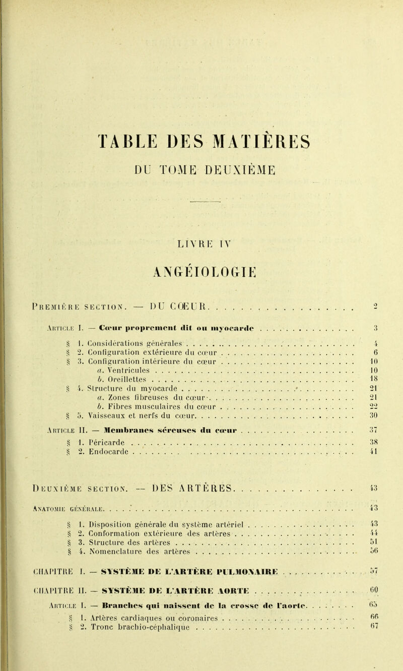 TABLE DES MATIÈRES DU TOME DEUXIÈME LIVRE IV ANGÉIOLOGIE Première section. — DU COEUR 2 Article I. — Ctrur proprement dit ou myocarde 3 § 1. Considérations générales ' 4 § 2. Configuration extérieure du cœur 6 § 3. Configuration intérieure du cœur 10 a. Ventricules . 10 b. Oreillettes . , 18 § 4. Structure du myocarde » 21 a. Zones fibreuses du cœur- 21 b. Fibres musculaires du cœur 22 § 5. Vaisseaux et nerfs du cœur 30 Article II. — Membranes séreuses «lu cœur 37 § 1. Péricarde 38 § 2. Endocarde . 41 Deuxième section. — DES ARTÈRES 43 Anatomie générale. 43 § 1. Disposition générale du système artériel 43 § 2. Conformation extérieure des artères 44 § 3. Structure des artères 51 § 4. Nomenclature des artères 56 CHAPITRE I. — SYSTÈME DE L'ARTÈRE PULMONAIRE 57 CHAPITRE IL — SYSTÈME DE L'ARTÈRE AORTE <30 Article I. — Rranchcs qui naissent de la crosse de l'aorte. ....... 65 § 1. Artères cardiaques ou coronaires 6fi
