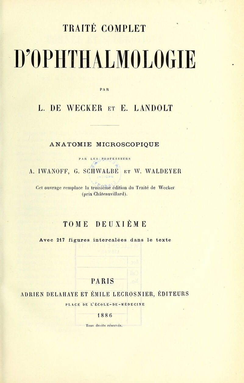 D'OPHTHALMOLOGIE PA R L. DE WECKER et E. LANDOLT ANATOMIE MICROSCOPIQUE PAR LES Pli OF E S S EUT, S A. IWANOFF, G. SCHWALBE et W. WALDEYER Cet ouvrage remplace la troisième édition du Traité de Wecker (prix Châteauvillard). TOME DEUXIÈME Avec 217 figures intercalées dans le texte PARIS ADRIEN DELAHAYE ET ÉMILE LECROSNIER, EDITEURS PLACE DE L'ÉCOLE-DE-MÉDECINE 1886 Tous droits réservés.