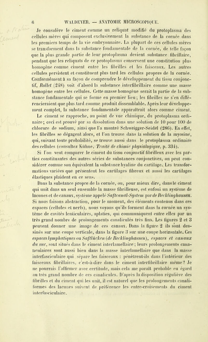 Je considère le ciment comme un reliquat modifié du protoplasma des cellules mères qui composent exclusivement la substance de la cornée dans les premiers temps de la vie embryonnaire. La plupart de ces cellules mères se transforment dans la substance fondamentale de la cornée, de telle façon que la plus grande partie de leur protoplasma devient substance fibrillaire, pendant que les reliquats de ce protoplasma conservent une constitution plus homogène comme ciment entre les fibrilles et les faisceaux. Les autres cellules persistent et constituent plus tard les cellules propres de la cornée. Conformément à sa façon de comprendre le développement du tissu conjonc- tif, Rollet (248) voit d'abord la substance interfibrillaire comme une masse homogène entre les cellules. Cette masse homogène serait la partie de la sub- stance fondamentale qui se forme en premier lieu ; les fibrilles ne s'en diffé- rencieraient que plus tard comme produit dissemblable. Après leur développe- ment complet, la substance fondamentale apparaîtrait alors comme ciment. Le ciment se rapproche, au point de vue chimique, du protoplasma ordi- naire; ceci est prouvé par sa dissolution dans une solution de 10 pour 100 de chlorure de sodium, ainsi que l'a montré Schweigger-Seidel (286). En effet, les fibrilles se dégagent alors, et l'on trouve dans la solution de la myosine, qui, suivant toute probabilité, se trouve aussi dans le protoplasma ordinaire des cellules (consultez Kùhne, Traité de chimie physiologique, p. 334). Si l'on veut comparer le ciment du tissu conjonctif fibrilleux avec les par- ties constituantes des autres séries de substances conjonctives, on peut con- sidérer comme son équivalent la substance hyaline du cartilage. Les transfor- mations variées que présentent les cartilages fibreux et aussi les cartilages élastiques plaident en ce sens. Dans la substance propre de la cornée, ou, pour mieux dire, dans le ciment qui unit dans un seul ensemble la masse fibrilleuse, est enfoui un système de lacunes et de canaux, système appelé Saftcanal-System par de Recklinghausen. Si nous faisons abstraction, pour le moment, des éléments contenus dans ces espaces (cellules et nerfs), nous voyons qu'ils forment dans la cornée un sys- tème de cavités lenticulaires, aplaties, qui communiquent entre elles par un très grand nombre de prolongements canaliculés très lins. Les figures 2 et 3 peuvent donner une image de ces canaux. Dans la figure 2 ils sont des- sinés sur une coupe verticale, dans la figure 3 sur une coupe horizontale. Ces espaces lymphatiques ou Saftlûcken (de Recklinghausen), espaces et canaux du suc, sont situés dans le ciment interlamellaire ; leurs prolongements cana- liculaires sont aussi bien dans la masse inlerlamellaire que dans la masse inlerfasciculaire qui sépare les faisceaux : pénètrent-ils dans l'intérieur des faisceaux fibrillaires, c'est-à-dire dans le ciment interfibrillaire même? Je ne pourrais l'affirmer avec certitude, mais cela me paraît probable eu égard au très grand nombre de ces canaliculés. D'après la disposition régulière des fibrilles et du ciment qui les unit, il est naturel que les prolongements canali- formes des lacunes suivent de préférence les entre-croisements du ciment interfasciculaire.