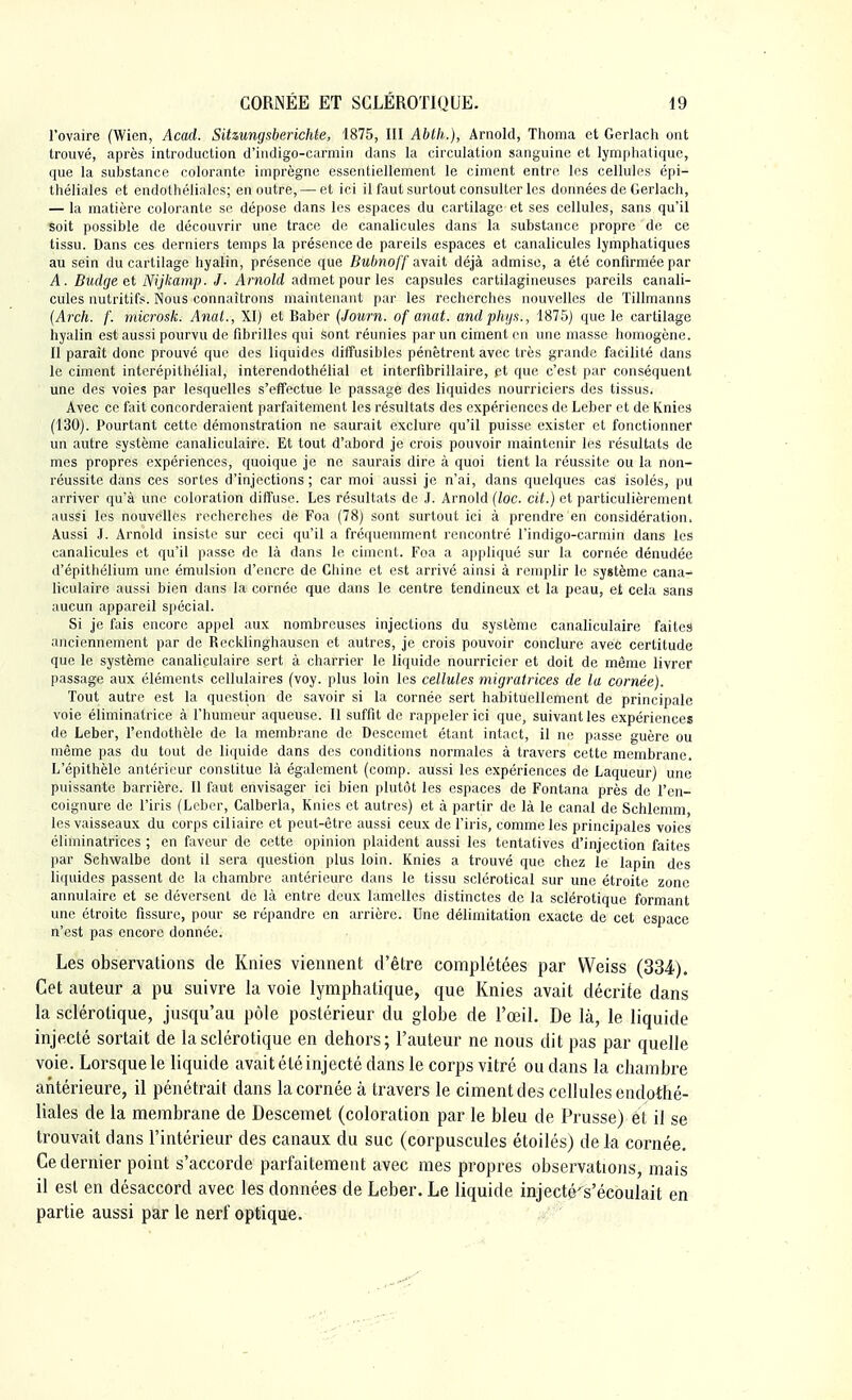 l'ovaire (Wien, Acad. Sihungsberichte, 1875, III Abth,), Arnold, Thoma et Gerlach ont trouvé, après introduction d'indigo-carmin dans la circulation sanguine et lymphatique, que la substance colorante imprègne essentiellement le ciment entre les cellules épi- théliales et endothéliales; en outre, — et ici il faut surtout consulter les données de Gerlach, — la matière colorante se dépose dans les espaces du cartilage et ses cellules, sans qu'il soit possible de découvrir une trace de canalicules dans la substance propre de ce tissu. Dans ces derniers temps la présence de pareils espaces et canalicules lymphatiques au sein du cartilage hyalin, présence que Bubnoff avait déjà admise, a été confirmée par A. Budge et Nijkamp. J. Arnold admet pour les capsules cartilagineuses pareils canali- cules nutritifs. Nous connaîtrons maintenant par les recherches nouvelles de Tillmanns (Arch. f. microsk. Anal., XI) et Baber (Journ. of anat. andphi/s., 1875) que le cartilage hyalin est aussi pourvu de fibrilles qui sont réunies par un ciment on une masse homogène. Il paraît donc prouvé que des liquides diffusibles pénètrent avec très grande facilité dans le ciment interépithélial, interendothélial et interfibrillaire, et que c'est par conséquent une des voies par lesquelles s'effectue le passage des liquides nourriciers des tissus. Avec ce fait concorderaient parfaitement les résultats des expériences de Leber et de Knies (130). Pourtant cette démonstration ne saurait exclure qu'il puisse exister et fonctionner un autre système canaliculaire. Et tout d'abord je crois pouvoir maintenir les résultats de mes propres expériences, quoique je ne saurais dire à quoi tient la réussite ou la non- réussite dans ces sortes d'injections ; car moi aussi je n'ai, dans quelques cas isolés, pu arriver qu'à une coloration diffuse. Les résultats de J. Arnold (loc. cit.) et particulièrement aussi les nouvelles recherches de Foa (78) sont surtout ici à prendre en considération. Aussi J. Arnold insiste sur ceci qu'il a fréquemment rencontré l'indigo-carmin dans les canalicules et qu'il passe de là dans le ciment. Foa a appliqué sur la cornée dénudée d'épithélium une émulsion d'encre de Chine et est arrivé ainsi à remplir le système cana^ liculaire aussi bien dans la cornée que dans le centre tendineux et la peau, et cela sans aucun appareil spécial. Si je fais encore appel aux nombreuses injections du système canaliculaire faites anciennement par de Recklinghausen et autres, je crois pouvoir conclure avec certitude que le système canaliculaire sert à charrier le liquide nourricier et doit de même livrer passage aux éléments cellulaires (voy. plus loin les cellules migratrices de la cornée). Tout autre est la question de savoir si la cornée sert habituellement de principale voie éliminatrice à l'humeur aqueuse. Il suffit de rappeler ici que, suivant les expériences de Leber, l'endothèle de la membrane de Descemet étant intact, il ne passe guère ou même pas du tout de liquide dans des conditions normales à travers cette membrane. L'épithèle antérieur constitue là également (comp. aussi les expériences de Laqueur) une puissante barrière. Il faut envisager ici bien plutôt les espaces de Fontana près de l'en- coignure de l'iris (Leber, Calberla, Knies et autres) et à partir de là le canal de Schlemm les vaisseaux du corps ciliaire et peut-être aussi ceux de l'iris, comme les principales voies éliminatrices ; en faveur de cette opinion plaident aussi les tentatives d'injection faites par Schwalbe dont il sera question plus loin. Knies a trouvé que chez le lapin des liquides passent de la chambre antérieure dans le tissu sclérotical sur une étroite zone annulaire et se déversent de là entre deux lamelles distinctes de la sclérotique formant une étroite fissure, pour se répandre en arrière. Une délimitation exacte de cet espace n'est pas encore donnée. Les observations de Knies viennent d'être complétées par VVeiss (334). Cet auteur a pu suivre la voie lymphatique, que Knies avait décrite dans la sclérotique, jusqu'au pôle postérieur du globe de l'œil. De là, le liquide injecté sortait de la sclérotique en dehors; l'auteur ne nous dit pas par quelle voie. Lorsque le liquide avait été injecté dans le corps vitré ou dans la chambre antérieure, il pénétrait dans la cornée à travers le ciment des cellules endothé- liales de la membrane de Descemet (coloration par le bleu de Prusse) êt il se trouvait dans l'intérieur des canaux du suc (corpuscules étoilés) delà cornée. Ce dernier point s'accorde parfaitement avec mes propres observations, mais il est en désaccord avec les données de Leber. Le liquide injecté's'écoulait en partie aussi par le nerf optique.