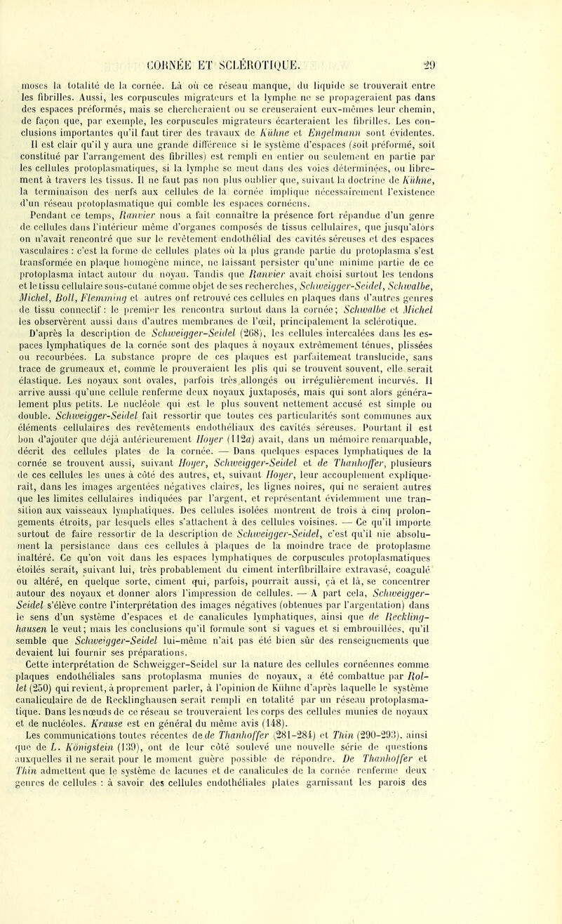 muscs la totalité de la cornée. Là où ce réseau manque, du liquide se trouverait entre les fibrilles. Aussi, les corpuscules migrateurs et la lymphe ne se propageraient pas dans des espaces préformés, mais se chercheraient ou se creuseraient eux-mêmes leur chemin, de façon que, par exemple, les corpuscules migrateurs écarteraient les fibrilles. Les con- clusions importantes qu'il faut tirer des travaux de Kûhne et Engelmann sont évidentes. Il est clair qu'il y aura une grande différence si le système d'espaces (soit préformé, soit constitué par l'arrangement des fibrilles) est rempli en entier ou seulement en partie par les cellules protoplasmatiques, si la lymphe se meut dans des voies déterminées, ou libre- ment à travers les tissus. Il ne faut pas non plus oublier que, suivant la doctrine de Kûhne, la terminaison des nerfs aux cellules de la cornée implique nécessairement l'existence d'un réseau protoplasmatique qui comble les espaces cornéens. Pendant ce temps, Ranvier nous a fait connaître la présence fort répandue d'un genre de cellules dans l'intérieur même d'organes composés de tissus cellulaires, que jusqu'alors on n'avait rencontré que sur le revêtement endothélial des cavités séreuses et des espaces vasculaires : c'est la forme de cellules plates où la plus grande partie du protoplasma s'est transformée en plaque homogène mince, ne laissant persister qu'une minime partie de ce protoplasma intact autour du noyau. Tandis que Ranvier avait choisi surtout les tendons et le tissu cellulaire sous-cutané comme objet de ses recherches, Schweigger-Seidel, Schwalbe, Michel, Boll, Flemming et autres ont retrouvé ces cellules en plaques dans d'autres genres de tissu connectif : le premier les rencontra surtout dans la cornée; Schwalbe et Michel les observèrent aussi dans d'autres membranes de l'œil, principalement la sclérotique. D'après la description de Schweigger-Seidel (268), les cellules intercalées dans les es- paces lymphatiques de la cornée sont des plaques à noyaux extrêmement ténues, plissées ou recourbées. La substance propre de ces plaques est parfaitement translucide, sans trace de grumeaux et, comme le prouveraient les plis qui se trouvent souvent, elle serait élastique. Les noyaux sont ovales, parfois très allongés ou irrégulièrement incurvés. Il arrive aussi qu'une cellule renferme deux noyaux juxtaposés, mais qui sont alors généra- lement plus petits. Le nucléole qui est le plus souvent nettement accusé est simple ou double. Schweigger-Seidel fait ressortir que toutes ces particularités sont communes aux éléments cellulaires des revêtements endothéliaux des cavités séreuses. Pourtant il est bon d'ajouter que déjà antérieurement Iloger (112a) avait, dans un mémoire remarquable, décrit des cellules plates de la cornée. — Dans quelques espaces lymphatiques de la cornée se trouvent aussi, suivant Hoijer, Sclnveigger-Seidel et. de Thanhoffer, plusieurs de ces cellules les unes à côté des autres, et, suivant [loger, leur accouplement explique- rait, dans les images argentées négatives claires, les lignes noires, qui ne seraient autres que les limites cellulaires indiquées par l'argent, et représentant évidemment une tran- sition aux vaisseaux lymphatiques. Des cellules isolées montrent de trois à cinq prolon- gements étroits, par lesquels elles s'attachent à des cellules voisines. — Ce qu'il importe surtout de faire ressortir de la description de Schweigger-Seidel, c'est qu'il nie absolu- ment la persislancc dans ces cellules à plaques de la moindre trace de protoplasme inaltéré. Ce qu'on voit dans les espaces lymphatiques de corpuscules protoplasmatiques étoilés serait, suivant lui, très probablement du ciment interfibrillaire extravasé, coagulé ou altéré, en quelque sorte, ciment qui, parfois, pourrait aussi, <;à et là, se concentrer autour des noyaux et donner alors l'impression de cellules. — A part cela, Schweigger- Seidel s'élève contre l'interprétation des images négatives (obtenues par l'argentation) dans le sens d'un système d'espaces et de canalicules lymphatiques, ainsi que de Reckling- hausen le veut; mais les conclusions qu'il formule sont si vagues et si embrouillées, qu'il semble que Schweigger-Seidel lui-même n'ait pas été bien sûr des renseignements que devaient lui fournir ses préparations. Cette interprétation de Schweigger-Seidel sur la nature des cellules cornéennes comme plaques endolhéliales sans protoplasma munies de noyaux, a été combattue par Rol- let (250) qui revient, à proprement parler, à l'opinion de Kùhnc d'après laquelle le système canaliculaire de de Recklinghausen serait rempli en totalité par un réseau protoplasma- tique. Dans lesnœudsde ce réseau se trouveraient les corps des cellules munies de noyaux et de nucléoles. Krause est en général du même avis (148). Les communications toutes récentes de de Thanhoffer (,281-284) et Tliin (290-293). ainsi que de L. Kônigstein (139), ont de leur côté soulevé une nouvelle série de questions auxquelles il ne serait pour le moment guère possible de répondre. De Thanhoffer et Tliin admettent que le système de lacunes et de canalicules de la cornée renferme deux genres de cellules : à savoir des cellules endothéliales plates garnissant les parois des