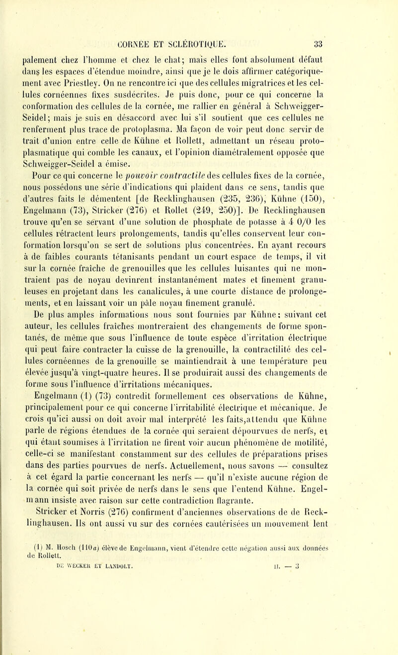 paiement chez l'homme et chez le chat; mais elles font absolument défaut dans les espaces d'étendue moindre, ainsi que je le dois affirmer catégorique- ment avec Priestley. On ne rencontre ici que des cellules migratrices et les cel- lules cornéennes fixes susdécrites. Je puis donc, pour ce qui concerne la conformation des cellules de la cornée, me rallier en général à Schweigger- Seidel; mais je suis en désaccord avec lui s'il soutient que ces cellules ne renferment plus trace de protoplasma. Ma façon de voir peut donc servir de trait d'union entre celle de Kûhne et Rollett., admettant un réseau proto- plasinatique qui comble les canaux, et l'opinion diamétralement opposée que Schweigger-Seidel a émise. Pour ce qui concerne le pouvoir contractile des cellules fixes de la cornée, nous possédons une série d'indications qui plaident dans ce sens, tandis que d'autres faits le démentent [de Recklinghausen (235, 236), Kùhne (150), Engelmann (73), Strickér (276) et Rollet (249, 250)]. De Recklinghausen trouve qu'en se servant d'une solution de phosphate de potasse à 4 0/0 les cellules rétractent leurs prolongements, tandis qu'elles conservent leur con- formation lorsqu'on se sert de solutions plus concentrées. En ayant recours à de faibles courants tétanisants pendant un court espace de temps, il vit sur la cornée fraîche de grenouilles que les cellules luisantes qui ne mon- traient pas de noyau devinrent instantanément mates et finement granu- leuses en projetant dans les canalicules, à une courte distance de prolonge- ments, et en laissant voir un pâle noyau finement granulé. De plus amples informations nous sont fournies par Kûhne: suivant cet auteur, les cellules fraîches montreraient des changements de forme spon- tanés, de même que sous l'influence de toute espèce d'irritation électrique qui peut faire contracter la cuisse de la grenouille, la contractilité des cel- lules cornéennes de la grenouille se maintiendrait à une température peu élevée jusqu'à vingt-quatre heures. Il se produirait aussi des changements de forme sous l'influence d'irritations mécaniques. Engelmann (1) (73) contredit formellement ces observations de Kùhne, principalement pour ce qui concerne l'irritabilité électrique et mécanique. Je crois qu'ici aussi on doit avoir mal interprété les faits,attendu que Kùhne parle de régions étendues de la cornée qui seraient dépourvues de nerfs, et qui étant soumises à l'irritation ne firent voir aucun phénomène de motilité, celle-ci se manifestant constamment sur des cellules de préparations prises dans des parties pourvues de nerfs. Actuellement, nous savons — consultez à cet égard la partie concernant les nerfs — qu'il n'existe aucune région de la cornée qui soit privée de nerfs dans le sens que l'entend Kûhne. Engel- mann insiste avec raison sur cette contradiction flagrante. Stricker et Norris (276) confirment d'anciennes observations de de Reck- linghausen. Ils ont aussi vu sur des cornées cautérisées un mouvement lent (1) M. Hoseh (110a) élève de Engelmann, vient détendre cette négation aussi aux données de Rollett. DE WÉCKEK ET LANDOLT. II. — o