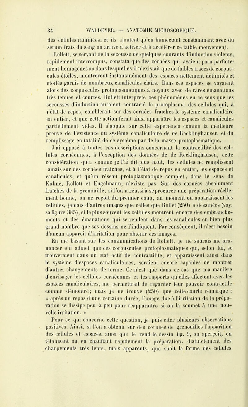 des cellules ramifiées, et ils ajoutent qu'en humectant constamment avec du sérum frais du sang on arrive à activer et à accélérer ce faible mouvement. Rollett, se servant de la secousse de quelques courants d'induction violents, rapidement interrompus, constata que des cornées qui avaient paru parfaite- ment homogènes ou dans lesquelles il n'existait que de faibles traces de corpus- cules étoilés, montrèrent instantanément des espaces nettement délimités et étoilés garnis de nombreux canalicules clairs. Dans ces espaces se voyaient alors des corpuscules protoplasmatiques à noyaux avec de rares émanations très ténues et courtes. Rollett interprète ces phénomènes en ce sens que les secousses d'induction auraient contracté le proloplasma des cellules qui, à l'état de repos, comblerait sur des cornées fraîches le système canaliculaire en entier, et que cette action ferait ainsi apparaître les espaces et canalicules partiellement vides. Il s'appuie sur cette expérience comme la meilleure preuve de l'existence du système canaliculaire de de Recldinghausen et du remplissage en totalité de ce système par de la masse protoplasmatique. J'ai opposé à toutes ces descriptions concernant la contractilité des cel- lules cornéennes, à l'exception des données de de Recldinghausen, cette considération que, comme je l'ai dit plus haut, les cellules ne remplissent amais sur des cornées fraîches, et à l'état de repos en entier, les espaces et canalicules, et qu'un réseau protoplasmatique complet, dans le sens de Kuhne, Rollett et Engelmann, n'existe pas. Sur des cornées absolument fraîches de la grenouille, si l'on a réussi à se procurer une préparation réelle- ment bonne, on ne reçoit du premier coup, au moment où apparaissent les cellules, jamais d'autres images que celles que Rollet (250) a dessinées (voy. sa figure 385), et le plus souvent les cellules montrent encore des embranche- ments et des émanations qui se rendent dans les canalicules en bien plus grand nombre que ses dessins ne l'indiquent. Par conséquent, il n'est besoin d'aucun appareil d'irritation pour obtenir ces images. En me basant sur les communications de Rollett, je ne saurais me pro- noncer s'il admet que ces corpuscules protoplasmatiques qui, selon lui, se trouveraient dans un état actif de contractilité, et apparaissent ainsi dans le système d'espaces canaliculaires, seraient encore capables de montrer d'autres changements de forme. Ce n'est que dans ce cas que ma manière d'envisager les cellules cornéennes et les rapports qu'elles affectent avec les espaces canaliculaires, me permettrait de regarder leur pouvoir contractile comme démontré; mais je ne trouve (250) que cette courte remarque : « après un repos d'une certaine durée, l'image due à l'irritation de la prépa- ration se dissipe peu à peu pour réapparaître si on la soumet à une nou- velle irritation. » Pour ce qui concerne cette question, je puis citer plusieurs observations positives. Ainsi, si l'on a obtenu sur des cornées de grenouilles l'apparition des cellules et espaces, ainsi que le rend le dessin fig. 9, on aperçoit, en tétanisant ou en chauffant rapidement la préparation, distinctement des changements très lents, mais apparents, que subit la forme des cellules