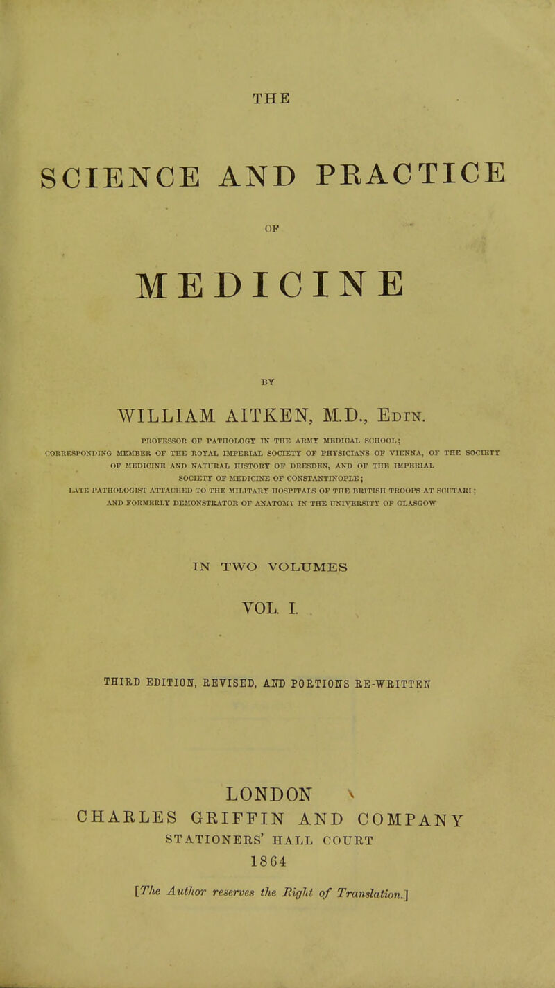 THE SCIENCE AND PRACTICE rnoFESSOR of pathology in the ABsrr memcal school; CORRESPONDING MElfBER OF THE ROTAL IMPERIAL SOCIETr OF PHYSICIANS OF VIENNA, OF THE SOOIKTT OP JIEDICINE AND NATURAL HISTORY OF DRESDEN, AND OF THE IMPERIAL SOCIETr OF MEDICmE OF CONSTANTINOPLE; LATK PATHOLOGIST ATTACHED TO THE MILITARY HOSPITALS OF THE BRITISH TROOPS AT SCUTARI; AND rOUMERLY DEMONSTRATOR OF ANATOMT IN THE UNIVERSITY OF GLASGOW OF BY WILLIAM AITKEN, M.D., Edin. IN TWO VOLUMES VOL. I. THIED EDITIOF, REVISED, Am POETIOIfS RE-WRITTETT LONDON \ CHARLES GRIFFIN AND COMPANY stationers' hall court 1864 [The Author reserim the Right of Translation.]