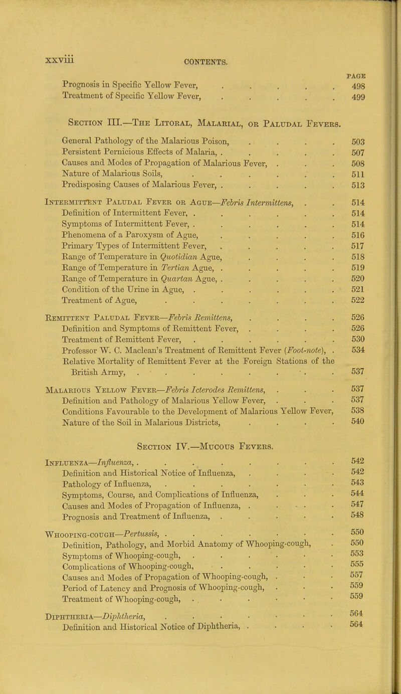 XXVUl PAGE Prognosis in Specific Yellow Fever, ..... 498 Treatment of Specific Yellow Fever, ..... 499 Section III.—The Litoral, Malarial, or Paludal Fevers. General Pathology of the Malarious Poison, .... 503 Persistent Pernicioiis Effects of Malaria, ..... 507 Causes and Modes of Propagation of Malarious Fever, . . . 508 Nature of Malarious Soils, . . . , . .511 Predisposing Causes of Malarious Fever, ..... 513 Intermittent Paludal Fever or Ague—i^e6m Intermittens, . . 514 Definition of Intermittent Fever, . , . , . .514 Symptoms of Intermittent Fever, ...... 514 Phenomena of a Paroxysm of Ague, ..... 516 Primary Types of Intermittent Fever, ..... 517 Range of Temperature in Quotidian Ague, .... 518 Range of Temperature in Tertian Ague, ..... 519 Range of Temperature in Quartan Ague, ..... 520 Condition of the Urine in Ague, ...... 521 Treatment of Ague, ....... 522 Remittent Paludal Fever—Febris Remittens, .... 526 Definition and Symptoms of Remittent Fever, .... 526 Treatment of Remittent Fever, ...... 530 Professor W. C. Maclean's Treatment of Remittent Fever {Fool-note), . 534 Relative Mortality of Remittent Fever at the Foreign Stations of the British Army, . . . . . . • . . 537 Malarious Yellow Fever—Febris Icterodes Remittens, . . • 537 Definition and Pathology of Malarious Yellow Fever, . . . 537 Conditions Favourable to the Development of Malarious Yellow Fever, 538 Nature of the Soil in Malarious Districts, .... 540 Section IV.—Mucous Fevers. Ineluenza—Influenza, ........ 542 Definition and Historical Notice of Influenza, .... 542 Pathology of Influenza, ....... 543 Symptoms, Course, and Complications of Influenza, . . • 544 Causes and Modes of Propagation of Influenza, . ... . 547 Prognosis and Treatment of Influenza, ..... 548 Whooping-cough—Pertussis, ....... 550 Definition, Pathology, and Morbid Anatomy of Whooping-cough, . 550 Symptoms of Wliooping-cough, 553 Complications of Whooping-cough, . . . • • 555 Causes and Modes of Propagation of Whooping-cough, . • • 557 Period of Latency and Prognosis of Whooping-cough, . ■ .559 Treatment of Whooping-cough, ... . • • • 559 Diphtheria—Diphtheria, Definition and Historical Notice of Diphtheria, . . • .564