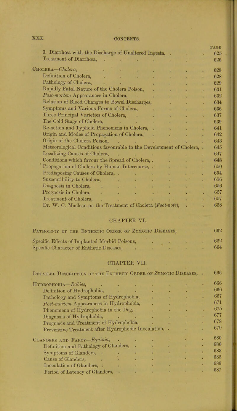 PAGE 3. Diarrhoea with the Discharge of Unaltered Ingesta, . . .625 Treatment of Diarrhoea, ....... 626 Cholera—C/toZera, ........ 628 Definition of Cholera, ....... 628 Pathology of Cholera, . . . . . . .629 Eapiclly Fatal Nature of the Cholera Poison, . . . .631 Post-mortem Appearances in Cholera, ..... 632 Eelation of Blood Changes to Bowel Discharges, . . . 634 Symptoms and Various Forms of Cholera, .... 636 Three Principal Varieties of Cholera, ..... 637 The Cold Stage of Cholera, 639 Re-action and Typhoid Phenomena in Cholera, .... 641 Origin and Modes of Propagation of Cholera, .... 642 Origin of the Cholera Poison, ...... 643 Meteorological Conditions favourable to the Development of Cholera, . 645 Localizing Causes of Cholera, ...... 647 Conditions which favour the Sjiread of Cholera,.... 648 Proi^agation of Cholera by Human Intercourse, .... 650 Predisposing Causes of Cholera, . . . . . . 654 Susceptibility to Cholera, . . . . . . 656 Diagnosis in Cholera, ....... 656 Prognosis in Cholera, ... .... 657 Treatment of Cholera, ....... 657 Dr. W. C. Maclean on the Treatment of Cholera (Foot-note), . . 658 CHAPTER VI. Patholooy of the Enthetic Order of Zymotic Diseases, . . 662 Specific EiFects of Implanted Morbid Poisons, .... 662 Specific Character of Enthetic Diseases, ..... 664 CHAPTER VII. Detailed Description of the Enthetic Order of Zymotic Diseases, . 666 Hydrophobia—Rabies, ....... 666 Definition of Hydrophobia, ...... 666 Pathology and Sjrmptoms of Hydrophobia, .... 667 Post-mortem Appearances in Hydrophobia, . . . .671 Phenomena of Hydrophobia in the Dog, ..... 675 Diagnosis of Hydi-ophobia, . . . • • .677 Prognosis and Treatment of Hydrophobia, . . . ' Preventive Treatment after Hydrophobic Inoculation, . . .679 Glanders and Farcy—Equinia, 680 Definition and Pathology of Glanders, . . . • • 680 Symptoms of Glanders, 683 Cause of Glanders, Inoculation of Glanders, Period of Latency of Glanders, 687