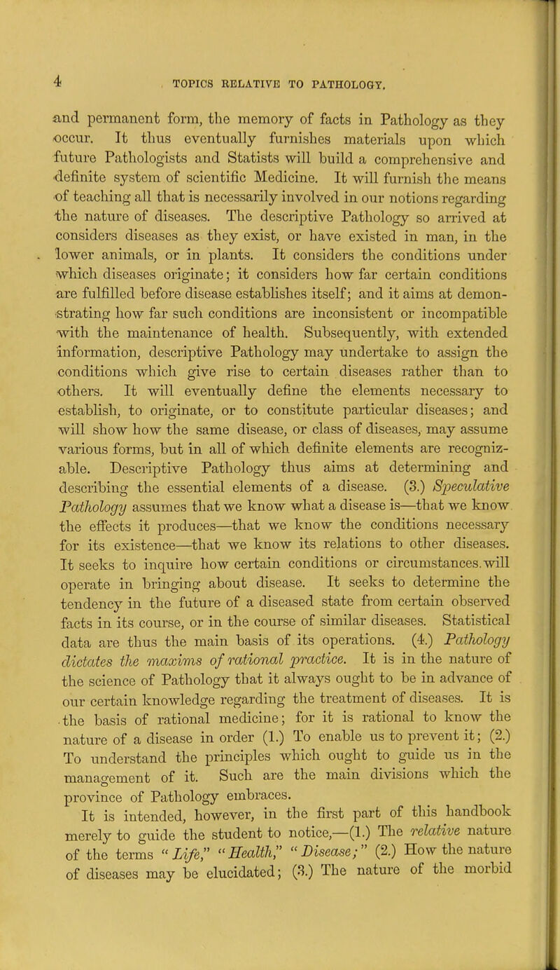 and permanent form, the memory of facts in Pathology as they occur. It thus eventually furnishes materials upon which future Pathologists and Statists will build a comprehensive and ■definite system of scientific Medicine. It will furnish the means •of teaching all that is necessarily involved in our notions regarding the nature of diseases. The descriptive Pathology so arrived at considers diseases as they exist, or have existed in man, in the lower animals, or in plants. It considers the conditions under which diseases originate; it considers how far certain conditions are fulfilled before disease establishes itself; and it aims at demon- strating how far such conditions are inconsistent or incompatible with the maintenance of health. Subsequently, with extended information, descriptive Pathology may undertake to assign the conditions which give rise to certain diseases rather than to others. It will eventually define the elements necessary to establish, to originate, or to constitute particular diseases; and will show how the same disease, or class of diseases, may assume various forms, but in aU of wliich definite elements are recogniz- able. Descriptive Pathology thus aims at determining and describing the essential elements of a disease. (3.) Speculative Pathology assumes that we know what a disease is—that we know, the effects it produces—that we know the conditions necessary for its existence—^that we know its relations to other diseases. It seeks to inquire how certain conditions or circumstances, will operate in bringing about disease. It seeks to determine the tendency in the future of a diseased state from certain observed facts in its course, or in the course of similar diseases. Statistical data are thus the main basis of its operations. (4.) Pathology dictates the maxims of rational practice. It is in the nature of the science of Pathology that it always ought to be in advance of our certain knowledge regarding the treatment of diseases. It is the basis of rational medicine; for it is rational to knoAV the nature of a disease in order (1.) To enable us to prevent it; (2.) To understand the principles which ought to guide us in the management of it. Such are the main divisions which the province of Pathology embraces. It is intended, however, in the first part of this handbook merely to guide the student to notice,—(1.) The relative nature of the terms Life, Health, Disease; (2.) How the nature of diseases may be elucidated; (3.) The nature of the morbid