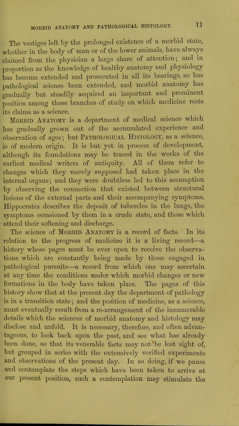 MORBID ANATOMY AND PATHOLOGICAL HISTOLOGY. The vestiges left by the prolonged existence of a morbid state, whether in the body of man or of the lower animals, have always claimed from the physician a large share of attention; and in proportion as the knowledge of healthy anatomy and physiology has become extended and prosecuted in all its bearings, so has pathological science been extended, and morbid anatomy has gradually but steadily acquired an important and prominent position among those branches of study on which medicine rests its claims as a science, MoEBiD Anatomy is a department of medical science which has gradually grown out of the accumulated experience and observation of ages; but Pathological Histology, as a science, is of modern origin. It is but yet in process of development, although its foundations may be traced in the works of the earliest medical writers of antiquity. All of them refer to changes which they merely suiJ'posed had taken place in the internal organs; and they were doubtless led to this assumption by observing the connection that existed between structural lesions of the external parts and their accompanying symptoms. Hippocrates describes the deposit of tubercles in the lungs, the symptoms occasioned by them in a crude state, and those which attend their softening and discharge. The science of Morbid Anatomy is a record of facts. In its relation to the progress of medicine it is a living record—a history whose pages must be ever open to receive the observa- tions which are constantly being made by those engaged in pathological pursuits—a record from which one may ascertain at any time the conditions under which morbid changes or new formations in the body have taken place. The pages of this history show that at the present day the department of pathology is in a transition state; and the position of medicine, as a science, must eventually result from a re-arrangement of the innumerable details which the sciences of morbid anatomy and histology may disclose and unfold. It is necessarv, therefore, and often ad van- tageous, to look back upon the past, and see what has already been done, so that its venerable facts may not be lost sight of, but grouped in series with the extensively verified experiments and observations of the present day. In so doing, if we pause and contemplate the steps which have been taken to arrive at our present position, such a contemplation may stimulate the