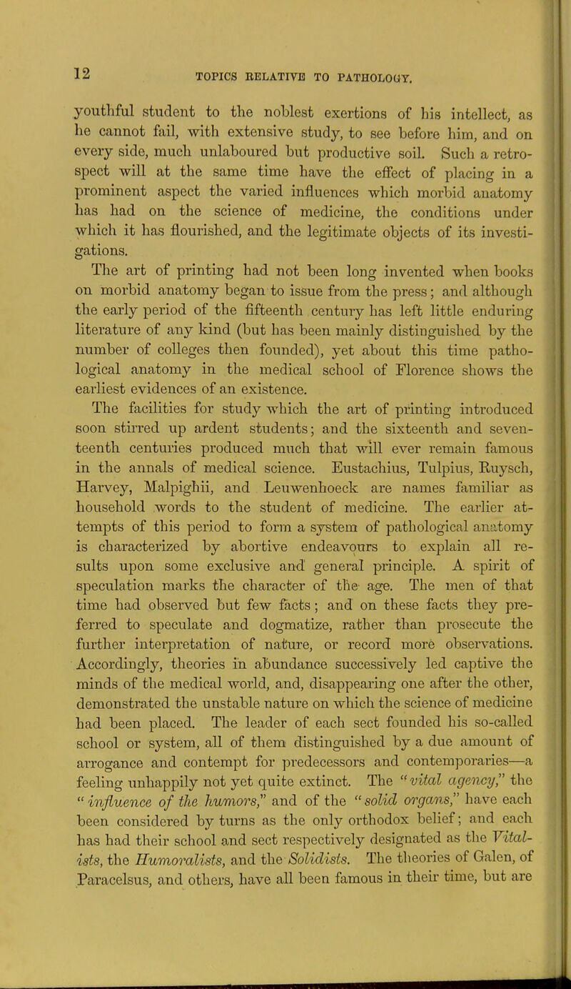 youthful student to the noblest exertions of his intellect, as he cannot fail, with extensive study, to see before him, and on every side, much unlaboured but productive soil. Such a retro- spect will at the same time have the effect of placing in a prominent aspect the varied influences which morbid anatomy has had on the science of medicine, the conditions under which it has flourished, and the legitimate objects of its investi- gations. The art of printing had not been long invented when books on morbid anatomy began to issue from the press; and although the early period of the fifteenth century has left little enduring literature of any kind (but has been mainly distinguished by the number of colleges then founded), yet about this time patho- logical anatomy in the medical school of Florence shows the earliest evidences of an existence. The facilities for study which the art of printing introduced soon stiiTed up ardent students; and the sixteenth and seven- teenth centuries produced much that will ever remain famous in the annals of medical science. Eustachius, Tulpius, Ruysch, Harvey, Malpighii, and Leuwenhoeck are names familiar as household words to the student of medicine. The earlier at^- tempts of this period to form a system of pathological anatomy is characterized by abortive endeavours to explain all re- sults upon some exclusive and general principle. A spirit of speculation marks the character of the age. The men of that time had observed but few facts; and on these facts they pre- ferred to speculate and dogmatize, rather than prosecute the further interpretation of nature, or record more observations. Accordingly, theories in abundance successively led captive the minds of the medical world, and, disappearing one after the other, demonstrated the unstable nature on which the science of medicine had been placed. The leader of each sect founded his so-called school or system, all of them distinguished by a due amount of arrogance and contempt for predecessors and contemporaries—a feeling unhappily not yet quite extinct. The vital agency, the influence of the humors and of the solid organs have each been considered by turns as the only orthodox belief; and each has had their school and sect respectively designated as the Vital- ists, the Humoralists, and the Solidists. The theories of Galen, of Paracelsus, and others, have all been famous in their time, but are 411