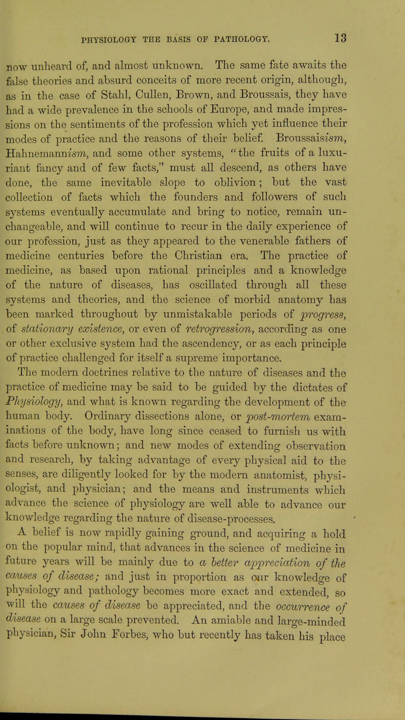 now unheard of, and almost unknown. The same fate awaits the false theories and absurd conceits of more recent origin, although, as in the case of Stahl, CuUen, Brown, and Broussais, they have had a wide prevalence in the schools of Europe, and made impres- sions on the sentiments of the profession which yet influence their modes of practice and the reasons of their belief Broussaisism, Hahnemannism, and some other systems, the fruits of a luxu- riant fancy and of few facts, must all descend, as others have done, the same inevitable slope to oblivion; but the vast collection of facts which the founders and followers of such systems eventually accumulate and bring to notice, remain un- changeable, and will continue to recur in the daily experience of our profession, just as they appeared to the venerable fathers of medicine centuries before the Christian era. The practice of medicine, as based upon rational principles and a knowledge of the nature of diseases, has oscillated through all these systems and theories, and the science of morbid anatomy has been marked throughout by unmistakable periods of progress, of stationary existence, or even of retrogression, according as one or other exclusive system had the ascendency, or as each principle of practice challenged for itself a supreme importance. The modern doctrines relative to the nature of diseases and the practice of medicine may be said to be guided by the dictates of Physiology, and what is known regarding the development of the human body. Ordinary dissections alone, or post-mortem exam- inations of the body, have long since ceased to furnish us with facts before unknown; and new modes of extending observation and research, by taking advantage of every physical aid to the senses, are diligently looked for by the modern anatomist, physi- ologist, and physician; and the means and instruments which advance the science of physiology are well able to advance our knowledge regarding the nature of disease-processes. A belief is now rapidly gaining ground, and acquiring a hold on the popular mind, that advances in the science of medicine in future years will be mainly due to a better appreciation of the causes of disease; and just in proportion as owr knowledge of physiology and pathology becomes more exact and extended, so will the causes of disease be appreciated, and the occurrence of disease on a large scale prevented. An amiable and large-minded physician, Sir John Forbes, who but recently has taken his place