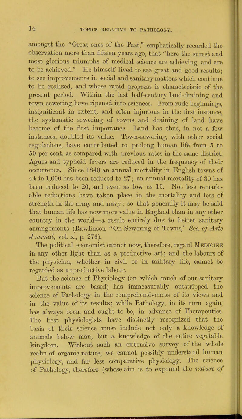 amongst the Grecat ones of the Past, emphatically recorded the observation more than fifteen years ago, that here the surest and most glorious triumphs of medical science are achieving, and are to be achieved. He himself lived to see great and good results; to see improvements in social and sanitary matters which continue to be realized, and whose rapid progress is characteristic of the present period. Within the last half-century land-draining and town-sewering, have ripened into sciences. From rude beginnings, insignificant in extent, and often injurious in the first instance, the systematic sewering of towns and draining of land have become of the first importance. Land has thus, in not a few instances, doubled its value. Town-sewering^ with other social regulations, have contributed to prolong human life from 5 to 50 per cent, as compared with previous rates in the same district. Agues and typhoid fevers are reduced in the frequency of their occurrence. Since 1840 an annual mortality in English towns of 44 in 1,000 has been reduced to 27; an annual mortality of 30 has been reduced to 20, and even as low as 15. Not less remark- able reductions have taken place in the mortality and loss of strength in the army and navy; so that generally it may be said that human life has now more value in England than in any other country in the world—a result entirely due to better sanitary arrangements (Rawlinson On Sewering of Towns, Soc. of Arts Journal, vol. x., p. 276). The political economist cannot now, therefore, regard Medicine in any other light than as a productive art ; and the labours of the physician, whether in civil or in military life, cannot be regarded as unproductive labour. But the science of Physiology (on which much of our sanitary improvements are based) has immeasurably outstripped the science of Pathology in the comprehensiveness of its views and in the value of its results; while Pathology, in its turn again, has always been, and ought to be, in advance of Therapeutics. The best physiologists have distinctly recognized that the basis of their science must include not only a knowledge of animals below man, but a knowledge of the entire vegetable kingdom. Without such an extensive survey of the whole realm of organic nature, we cannot possibly understand human physiology, and far less comparative physiology. The science of Pathology, therefore (whose aim is to expound the nature of