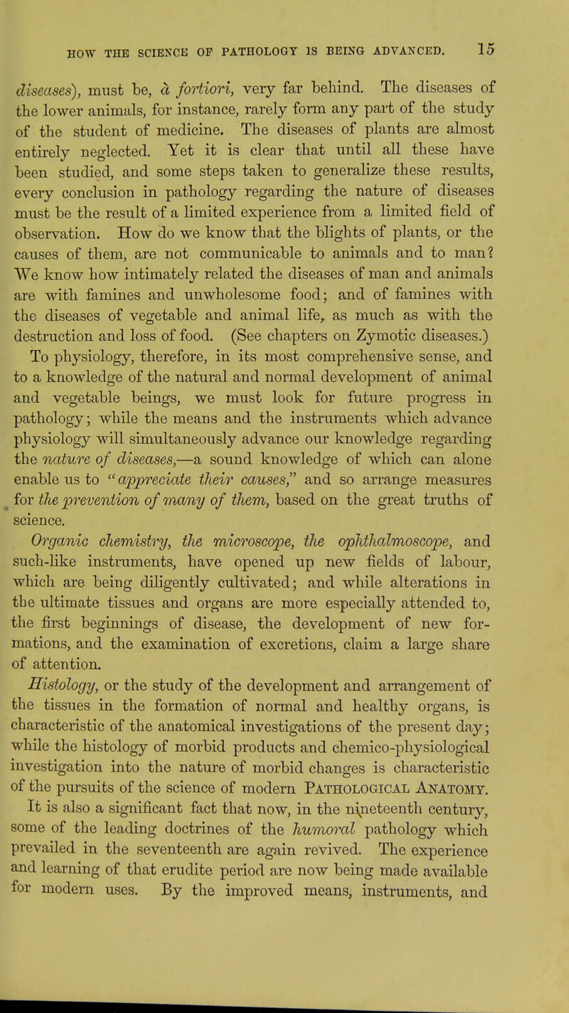 diseases), must be, a fortiori, very far behind. The diseases of the lower animals, for instance, rarely form any part of the study of the student of medicine. The diseases of plants are almost entu'ely neglected. Yet it is clear that until all these have been studied, and some steps taken to generalize these results, every conclusion in pathology regarding the nature of diseases must be the result of a limited experience from a limited field of observation. How do we know that the blights of plants, or the causes of them, are not communicable to animals and to man? We know how intimately related the diseases of man and animals are with famines and unwholesome food; and of famines with the diseases of vegetable and animal life, as much as with the destruction and loss of food. (See chapters on Zymotic diseases.) To physiology, therefore, in its most comprehensive sense, and to a knowledge of the natural and normal development of animal and vegetable beings, we must look for future progress in pathology; while the means and the instruments which advance physiology will simultaneously advance our knowledge regarding the nature of diseases,—a sound knowledge of which can alone enable us to appreciate their causes and so arrange measures ^ for the prevention of many of them, based on the great truths of science. Organic chemistry, the microscope, the ophthalmoscope, and such-like instruments, have opened up new fields of labour, which are being diligently cultivated; and while alterations in the ultimate tissues and organs are more especially attended to, the first beginnings of disease, the development of new for- mations, and the examination of excretions, claim a large share of attention. Histology, or the study of the development and arrangement of the tissues in the formation of normal and healthy organs, is characteristic of the anatomical investigations of the present day; while the histology of morbid products and chemico-physiological investigation into the nature of morbid changes is characteristic of the pursuits of the science of modern Pathological Anatomy. It is also a significant fact that now, in the nineteenth century, some of the leading doctrines of the humoral pathology which prevailed in the seventeenth are again revived. The experience and learning of that erudite period are now being made available for modem uses. By the improved means, instruments, and