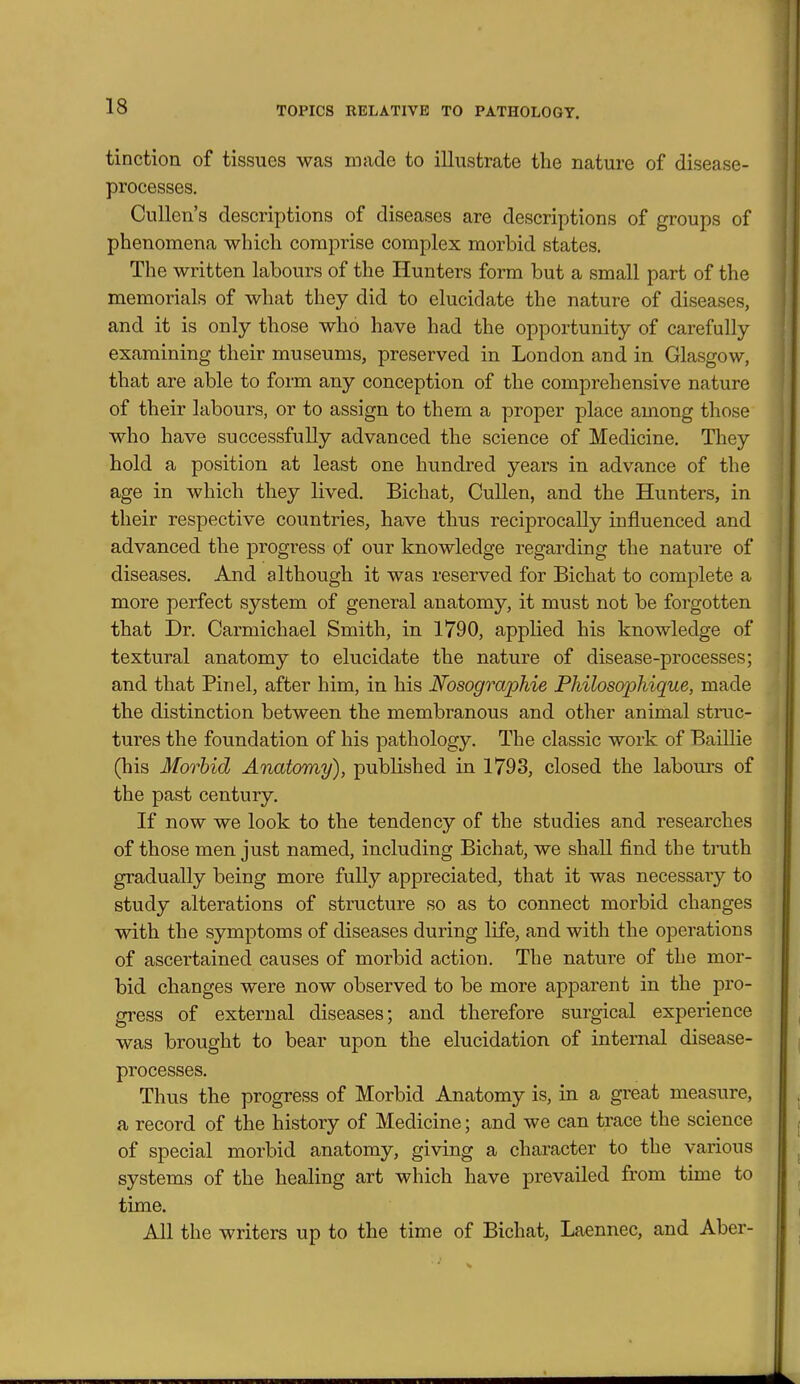 tinction of tissues was made to illustrate tbe nature of disease- processes. Cullen's descriptions of diseases are descriptions of groups of phenomena which comprise complex morbid states. The written labours of the Hunters form but a small part of the memorials of what they did to elucidate the nature of diseases, and it is only those who have had the opportunity of carefully examining their museums, preserved in London and in Glasgow, that are able to form any conception of the comprehensive nature of their labours, or to assign to them a proper place among those who have successfully advanced the science of Medicine. They hold a position at least one hundred years in advance of the age in which they lived. Bichat, CuUen, and the Hunters, in their respective countries, have thus reciprocally influenced and advanced the progress of our knowledge regarding the nature of diseases. And although it was reserved for Bichat to complete a more perfect system of general anatomy, it must not be forgotten that Dr. Carmichael Smith, in 1790, applied his knowledge of textural anatomy to elucidate the nature of disease-processes; and that Pin el, after him, in his JSfosographie Philos(yphique, made the distinction between the membranous and other animal struc- tures the foundation of his pathology. The classic work of Baillie (his Morbid Anatomy), published in 1793, closed the labours of the past century. If now we look to the tendency of the studies and researches of those men just named, including Bichat, we shall find the tmth gradually being more fully appreciated, that it was necessary to study alterations of structure so as to connect morbid changes with the symptoms of diseases during life, and with the operations of ascertained causes of morbid action. The nature of the mor- bid changes were now observed to be more apparent in the pro- gress of external diseases; and therefore surgical experience was brought to bear upon the elucidation of internal disease- processes. Thus the progress of Morbid Anatomy is, in a great measure, a record of the history of Medicine; and we can trace the science of special morbid anatomy, giving a character to the various systems of the healing art which have prevailed from time to time. All the writers up to the time of Bichat, Laennec, and Aber-