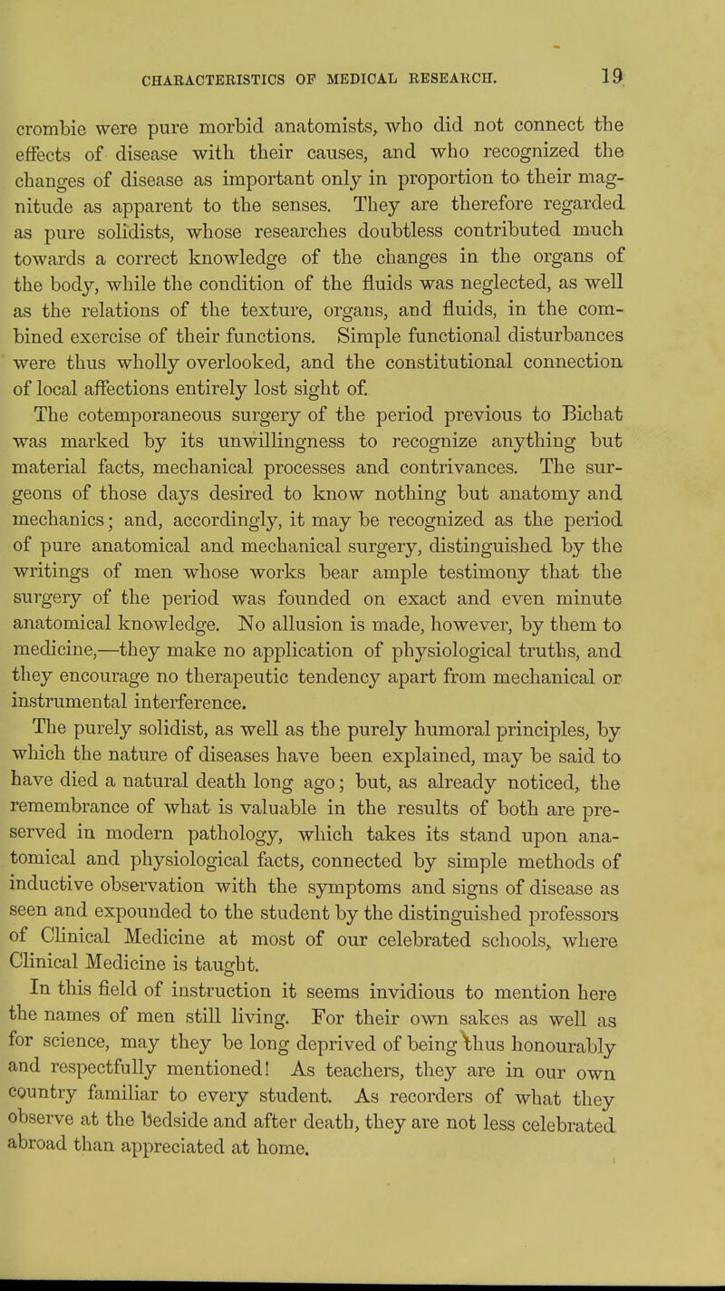 crombie were pure morbid anatomists^ who did not connect the effects of disease with their causes, and who recognized the changes of disease as important only in proportion to their mag- nitude as apparent to the senses. They are therefore regarded as pure solidists, whose researches doubtless contributed much towards a correct knowledge of the changes in the organs of the body, while the condition of the fluids was neglected, as well as the relations of the texture, organs, and fluids, in the com- bined exercise of their functions. Simple functional disturbances were thus wholly overlooked, and the constitutional connection of local affections entirely lost sight of. The cotemporaneous surgery of the period previous to Bichat was marked by its unwillingness to recognize anything but material facts, mechanical processes and contrivances. The sur- geons of those days desired to know nothing but anatomy and mechanics; and, accordingly, it may be recognized as the period of pure anatomical and mechanical surgery, distinguished by the writings of men whose works bear ample testimony that the surgery of the period was founded on exact and even minute anatomical knowledge. No allusion is made, however, by them to medicine,—they make no application of physiological truths, and they encourage no therapeutic tendency apart from mechanical or instrumental interference. The purely solidist, as well as the purely humoral principles, by which the nature of diseases have been explained, may be said to have died a natural death long ago; but, as already noticed, the remembrance of what is valuable in the results of both are pre- served in modern pathology, which takes its stand upon ana- tomical and physiological facts, connected by simple methods of inductive observation with the symptoms and signs of disease as seen and expounded to the student by the distinguished professors of Clinical Medicine at most of our celebrated schools^ where Clinical Medicine is taught. In this field of instruction it seems invidious to mention here the names of men still living. For their own sakes as well as for science, may they be long deprived of being Ihus honourably and respectfully mentioned! As teachers, they are in our own country familiar to every student. As recorders of what they observe at the bedside and after death, they are not less celebrated abroad than appreciated at home.