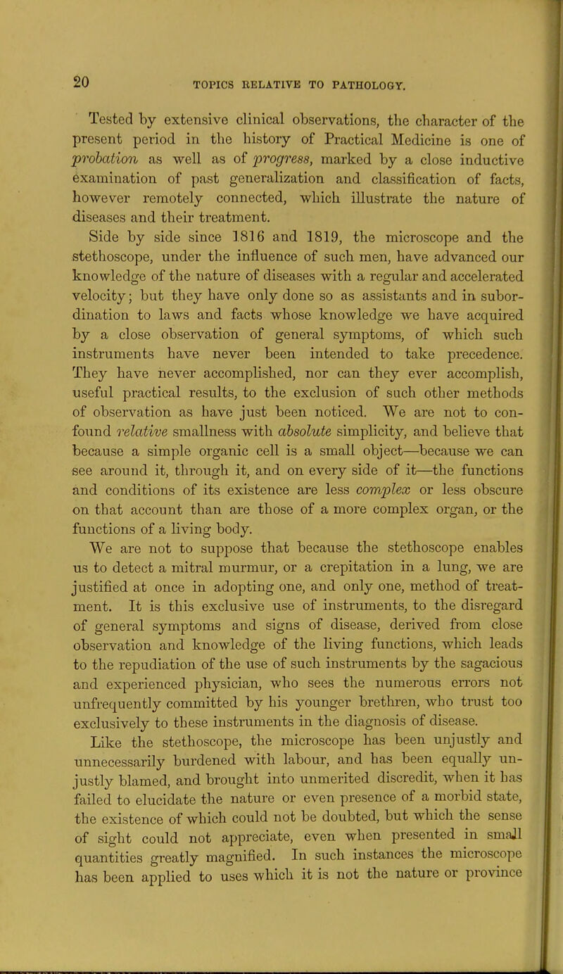 $0 Tested by extensive clinical observations, the character of the present period in the history of Practical Medicine is one of probation as well as of progress, mai'ked by a close inductive examination of past generalization and classification of facts, however remotely connected, which illustrate the nature of diseases and their treatment. Side by side since 1816 and 1819, the microscope and the stethoscope, under the iniluence of such men, have advanced our knowledge of the nature of diseases with a regular and accelerated velocity; but they have only done so as assistants and in subor- dination to laws and facts whose knowledge we have acquired by a close observation of general symptoms, of which such instruments have never been intended to take precedence. They have never accomplished, nor can they ever accomplish, useful practical results, to the exclusion of such other methods of observation as have just been noticed. We are not to con- found relative smallness with absolute simplicity, and believe that because a simple organic cell is a small object—^because we can see around it, through it, and on every side of it—the functions and conditions of its existence are less complex or less obscure on that account than are those of a more complex organ, or the functions of a living body. We are not to suppose that because the stethoscope enables us to detect a mitral murmur, or a crepitation in a lung, we are justified at once in adopting one, and only one, method of treat- ment. It is this exclusive use of instruments, to the disregard of general symptoms and signs of disease, derived from close observation and knowledge of the living functions, which leads to the repudiation of the use of such instruments by the sagacious and experienced physician, who sees the numerous errors not unfrequently committed by his younger brethren, who trust too exclusively to these instruments in the diagnosis of disease. Like the stethoscope, the microscope has been unjustly and unnecessarily burdened with labour, and has been equally un- justly blamed, and brought into unmerited discredit, when it has failed to elucidate the nature or even presence of a morbid state, the existence of which could not be doubted, but which the sense of sight could not appreciate, even when presented in smajl quantities greatly magnified. In such instances the microscope has been applied to uses which it is not the nature or province