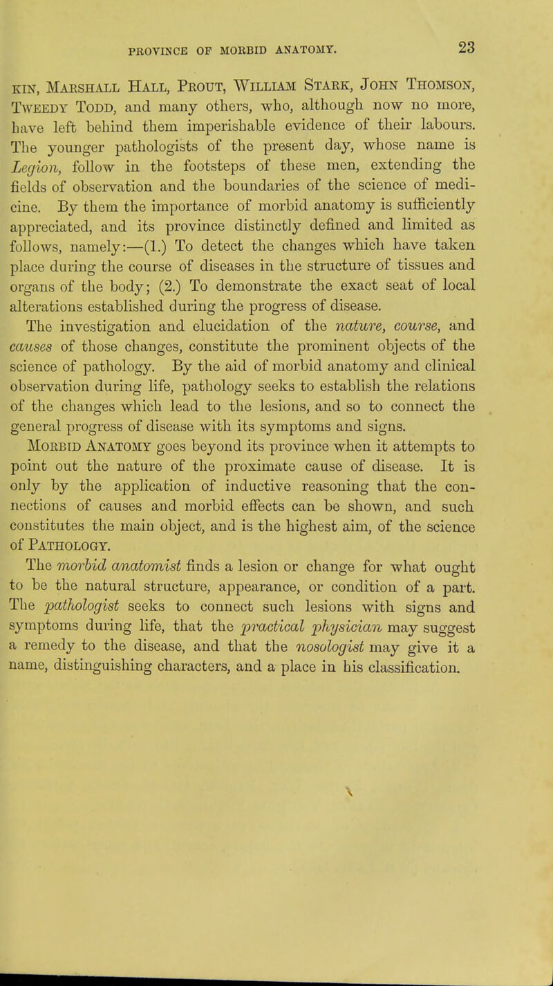 PROVINCE OF MORBID ANATOMY. KIN, Maeshall Hall, Prout, William Stark, John Thomson, Tweedy Todd, and many others, who, although now no more, have left behind them imperishable evidence of their labours. The younger pathologists of the present day, whose name is Legion, follow in the footsteps of these men, extending the fields of observation and the boundaries of the science of medi- cine. By them the importance of morbid anatomy is sufficiently appreciated, and its province distinctly defined and limited as follows, namely:—(1.) To detect the changes which have taken place during the course of diseases in the structure of tissues and organs of the body; (2.) To demonstrate the exact seat of local alterations established during the progress of disease. The investigation and elucidation of the nature, course, and causes of those changes, constitute the prominent objects of the science of pathology. By the aid of morbid anatomy and clinical observation during life, pathology seeks to establish the relations of the changes which lead to the lesions, and so to connect the general progress of disease with its symptoms and signs. Morbid Anatomy goes beyond its province when it attempts to point out the nature of the proximate cause of disease. It is only by the application of inductive reasoning that the con- nections of causes and morbid effects can be shown, and such constitutes the main object, and is the highest aim, of the science of Pathology. The morbid anatomist finds a lesion or change for what ought to be the natural structure, appearance, or condition of a part. The pathologist seeks to connect such lesions with signs and symptoms during life, that the practical physician may suggest a remedy to the disease, and that the nosologist may give it a name, distinguishing characters, and a place in his classification. \