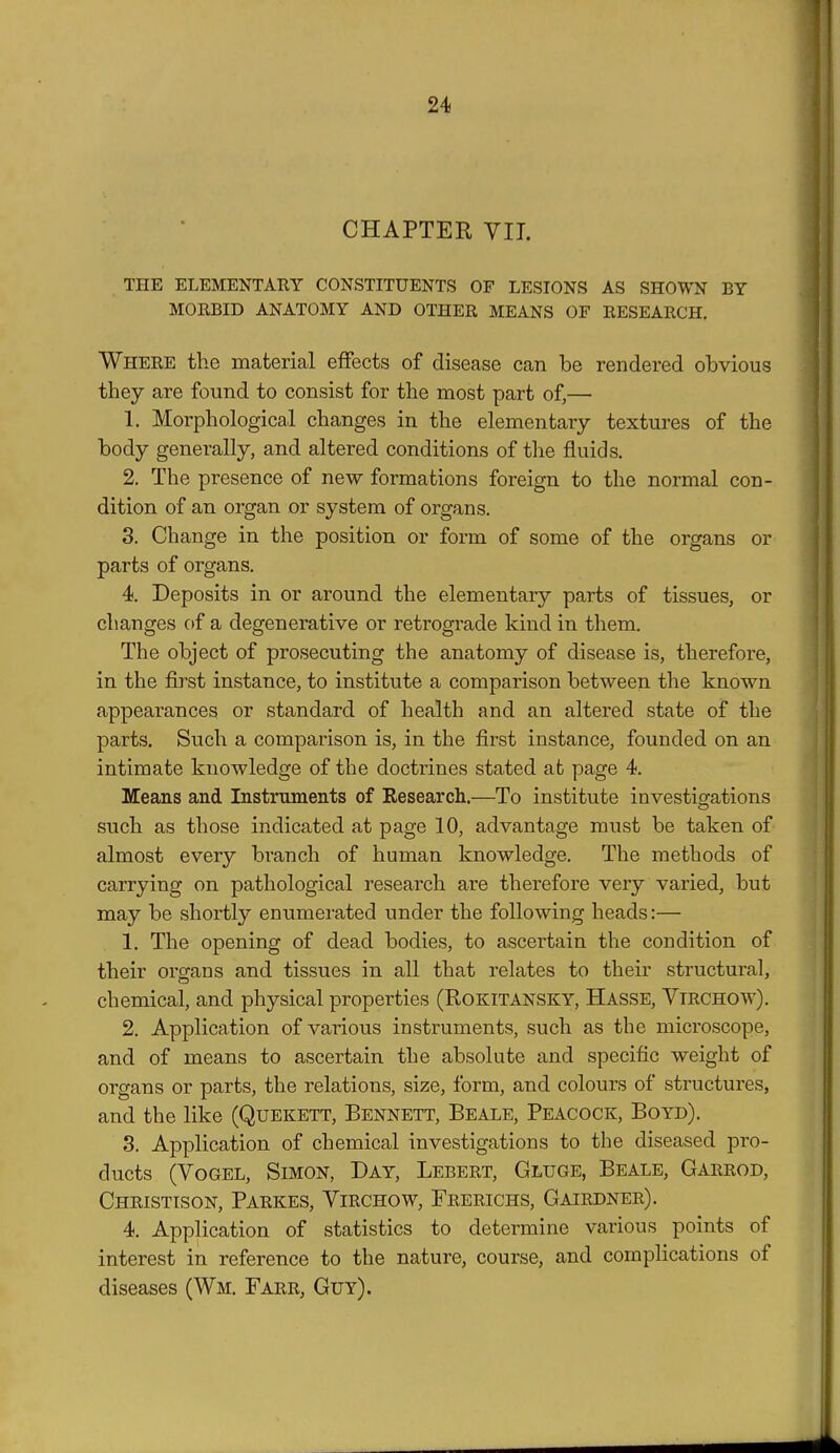 CHAPTER VII. THE ELEMENTARY CONSTITUENTS OF LESIONS AS SHOWN BY MORBID ANATOMY AND OTHER MEANS OF RESEARCH. Where the material effects of disease can be rendered obvious they are found to consist for the most part of,— 1. Morphological changes in the elementary textures of the body generally, and altered conditions of the fluids. 2. The presence of new formations foreign to the normal con- dition of an organ or system of organs. 3. Change in the position or form of some of the organs or parts of organs. 4. Deposits in or around the elementary parts of tissues, or changes of a degenerative or retrograde kind in them. The object of prosecuting the anatomy of disease is, therefore, in the first instance, to institute a comparison between the known appearances or standard of health and an altered state of the parts. Such a comparison is, in the first instance, founded on an intimate knowledge of the doctrines stated at page 4. Means and Instruments of Research.—To institute investigations such as those indicated at page 10, advantage must be taken of almost every branch of human knowledge. The methods of carrying on pathological research are therefore very varied, but may be shortly enumerated under the following heads:— 1. The opening of dead bodies, to ascertain the condition of their organs and tissues in all that relates to their structural, chemical, and physical properties (Rokitansky, Hasse, Vtrchow). 2. Application of various instruments, such as the microscope, and of means to ascertain the absolute and specific weight of organs or parts, the relations, size, form, and colours of structures, and the like (Quekett, Bennett, Beale, Peacock, Boyd). 3. Application of chemical investigations to the diseased pro- ducts (Vogel, Simon, Day, Lebert, Gluge, Beale, Garrod, Christison, Parkes, Yirchow, Frerichs, Gairdner). 4. Application of statistics to determine various points of interest in reference to the nature, course, and complications of diseases (Wm. Farr, Guy).