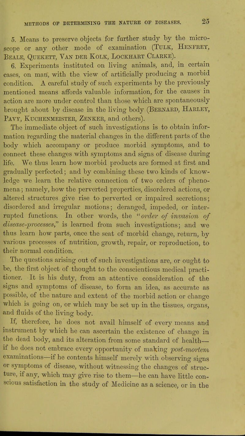 METHODS OF DETERMINING THE NATURE OF DISEASES. 5. Means to preserve objects for further study by the micro- scope or any other mode of examination (Tulk, Henfrey, Beale, Quekett, Van der Kolk, Lockhart Clarke). 6. Experiments instituted on living animals, and, in certain cases, on man, with the view of artificially producing a morbid condition. A careful study of such experiments by the previously mentioned means affords valuable information, for the causes in action are more under control than those which are spontaneously brought about by disease in the living body (Bernard, Harley, Pavy, Kuchenmeister, Zenker, and others). The immediate object of such investigations is to obtain infor- mation i-egarding the material changes in the different parts of the body which accompany or produce morbid symptoms, and to connect these changes with symptoms and signs of disease during life. We thus learn how morbid products are formed at first and gradually perfected; and by combining these two kinds of know- ledge we learn the relative connection of two orders of pheno- mena ; namely, how the perverted properties, disordered actions, or altered structures give rise to perverted or impaired secretions; disordered and irregular motions; deranged, impeded, or inter- rupted functions. In other words, the order of invasion of disease-processes is learned from such investigations; and we thus learn how parts, once the seat of morbid change, return, by various processes of nutrition, growth, repair, or reproduction, to their normal condition. The questions arising out of such investigations are, or ought to be, the first object of thought to the conscientious medical practi- tioner. It is his duty, from an attentive consideration of the signs and symptoms of disease, to form an idea, as accurate as possible, of the nature and extent of the morbid action or change which is going on, or which may be set up in the tissues, organs, and fluids of the living body. If, therefore, he does not avail himself of every means and instrument by which he can ascertain the existence of change in the dead body, and its alteration from some standard of health— if he does not embrace every opportunity of making post-morter}i examinations—if he contents himself merely with observing signs or symptoms of disease, without witnessing the changes of struc- ture, if any, which may give rise to them—he can have little con- scious satisfaction in the study of Medicine as a science, or in the