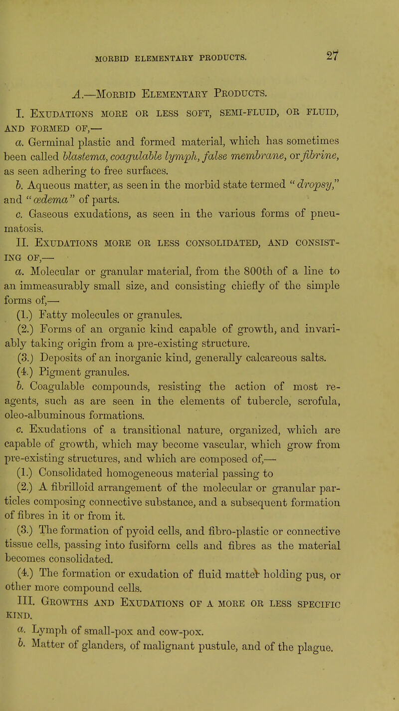 MORBID ELEMENTARY PRODUCTS. ^1 A.—MoEBiD Elementary Products. I. Exudations more or less soft, semi-fluid, or fluid, AND FORMED OF,— a. Germinal plastic and formed material, whicli has sometimes been called blastema, coagulable lymioh, false membrane, orfibrine, as seen adhering to free surfaces. b. Aqueous matter, as seen in the morbid state termed  dropsy, and  oedema  of parts. c. Gaseous exudations, as seen in the various forms of pneu- matosis. II. Exudations more or less consolidated, and consist- ing OF,— a. Molecular or granular material, from the 800th of a line to an immeasurably small size, and consisting chiefly of the simple forms of,— (1.) Fatty molecules or granules. (2.) Forms of an organic kind capable of growth, and invari- ably taking origin from a pre-existing structure. (3.) Deposits of an inorganic kind, generally calcareous salts. (4.) Pigment granules. b. Coagulable compounds, resisting the action of most re- agents, such as are seen in the elements of tubercle, scrofula, oleo-albuminous formations. c. Exudations of a transitional nature, organized, which are capable of growth, which may become vascular, which grow from pre-existing structures, and which are composed of,— (I.) Consolidated homogeneous material passing to (2.) A fibrinoid arrangement of the molecular or granular par- ticles composing connective substance, and a subsequent formation of fibres in it or from it. (3.) The formation of pyoid cells, and fibro-plastic or connective tissue cells, passing into fusiform cells and fibres as the material becomes consolidated. (4.) The formation or exudation of fluid matted- holding pus, or other more compound cells. III. Growths and Exudations of a more or less specific kind. a. Lymph of small-pox and cow-pox. 6. Matter of glanders, of malignant pustule, and of the plague.